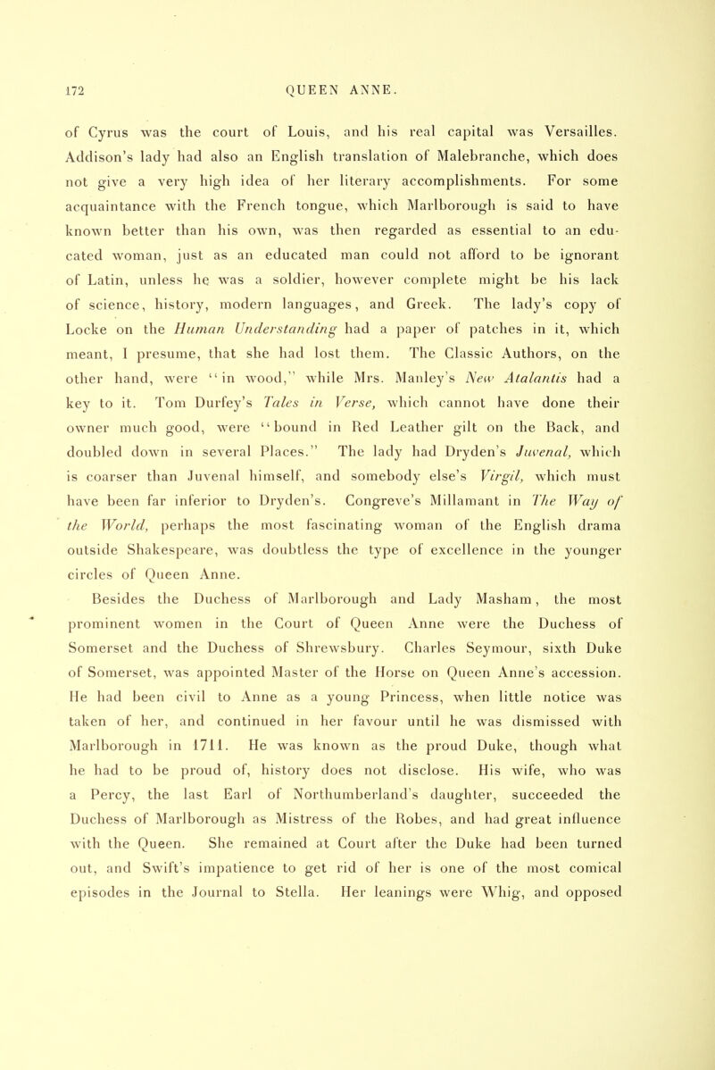 of Cyrus was the court of Louis, and his real capital was Versailles. Addison's lady had also an English translation of Malebranche, which does not give a very high idea of her literary accomplishments. For some acquaintance with the French tongue, which Marlborough is said to have known better than his own, was then regarded as essential to an edu- cated woman, just as an educated man could not afford to be ignorant of Latin, unless he was a soldier, however complete might be his lack of science, history, modern languages, and Greek. The lady's copy of Locke on the Human Understanding had a paper of patches in it, which meant, I presume, that she had lost them. The Classic Authors, on the other hand, were in wood, while Mrs. Manley's New Atalantis had a key to it. Tom Durfey's Tales in Verse, which cannot have done their owner much good, were bound in Red Leather gilt on the Back, and doubled down in several Places. The lady had Dryden's Juvenal, which is coarser than Juvenal himself, and somebody else's Virgil, which must have been far inferior to Dryden's. Congreve's Millamant in The Way of the World, perhaps the most fascinating woman of the English drama outside Shakespeare, was doubtless the type of excellence in the younger circles of Queen Anne. Besides the Duchess of Marlborough and Lady Masham, the most prominent women in the Court of Queen Anne were the Duchess of Somerset and the Duchess of Shrewsbury. Charles Seymour, sixth Duke of Somerset, was appointed Master of the Horse on Queen Anne's accession. He had been civil to Anne as a young Princess, when little notice was taken of her, and continued in her favour until he was dismissed with Marlborough in 1711. He was known as the proud Duke, though what he had to be proud of, history does not disclose. His wife, who was a Percy, the last Earl of Northumberland's daughter, succeeded the Duchess of Marlborough as Mistress of the Robes, and had great influence with the Queen. She remained at Court after the Duke had been turned out, and Swift's impatience to get rid of her is one of the most comical episodes in the Journal to Stella. Her leanings were Whig, and opposed