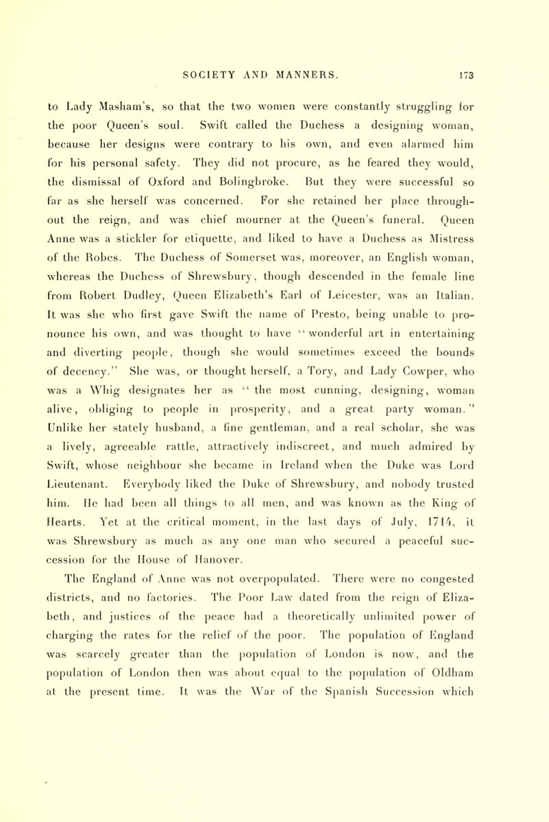 to Lady Masham's, so that the two women were constantly struggling for the poor Queen's soul. Swift called the Duchess a designing woman, because her designs were contrary to his own, and even alarmed him for his personal safety. They did not procure, as he feared they would, the dismissal of Oxford and Bolingbroke. But they were successful so far as she herself was concerned. For she retained her place through- out the reign, and was chief mourner at the Queen's funeral. Queen Anne was a stickler for etiquette, and liked to have a Duchess as Mistress of the Robes. The Duchess of Somerset was, moreover, an English woman, whereas the Duchess of Shrewsbury, though descended in the female line from Robert Dudley, Queen Elizabeth's Earl of Leicester, was an Italian. It was she who first gave Swift the name of Presto, being unable to pro- nounce his own, and was thought to have wonderful art in entertaining and diverting peoj)Ie, though she would sometimes exceed the bounds of decency. She was, or thought herself, a Tory, and Lady Cowper, who was a Whig designates her as  the most cunning, designing, woman alive, obliging to people in prosperity, and a great party woman. Unlike her stately husband, a fine gentleman, and a real scholar, she was a lively, agreeable rattle, attractively indiscreet, and much admired by Swift, whose neighbour she became in Ireland when the Duke was Lord Lieutenant. Everybody liked the Duke of Shrewsbury, and nobody trusted him. He had been all things to all men, and was known as the King of Hearts. Yet at the critical moment, in the last days of July, 1714, it was Shrewsbury as much as any one man who secured a peaceful suc- cession for the House of Hanover. The England of Anne was not overpopulated. There were no congested districts, and no factories. The Poor Law dated from the reign of Eliza- beth, and justices of the peace had a theoretically unlimited power of charging the rates for the relief of the poor. The population of England was scarcely greater than the population of London is now, and the population of London then was about equal to the population of Oldham at the present time. It was the War of the Sjianish Succession which