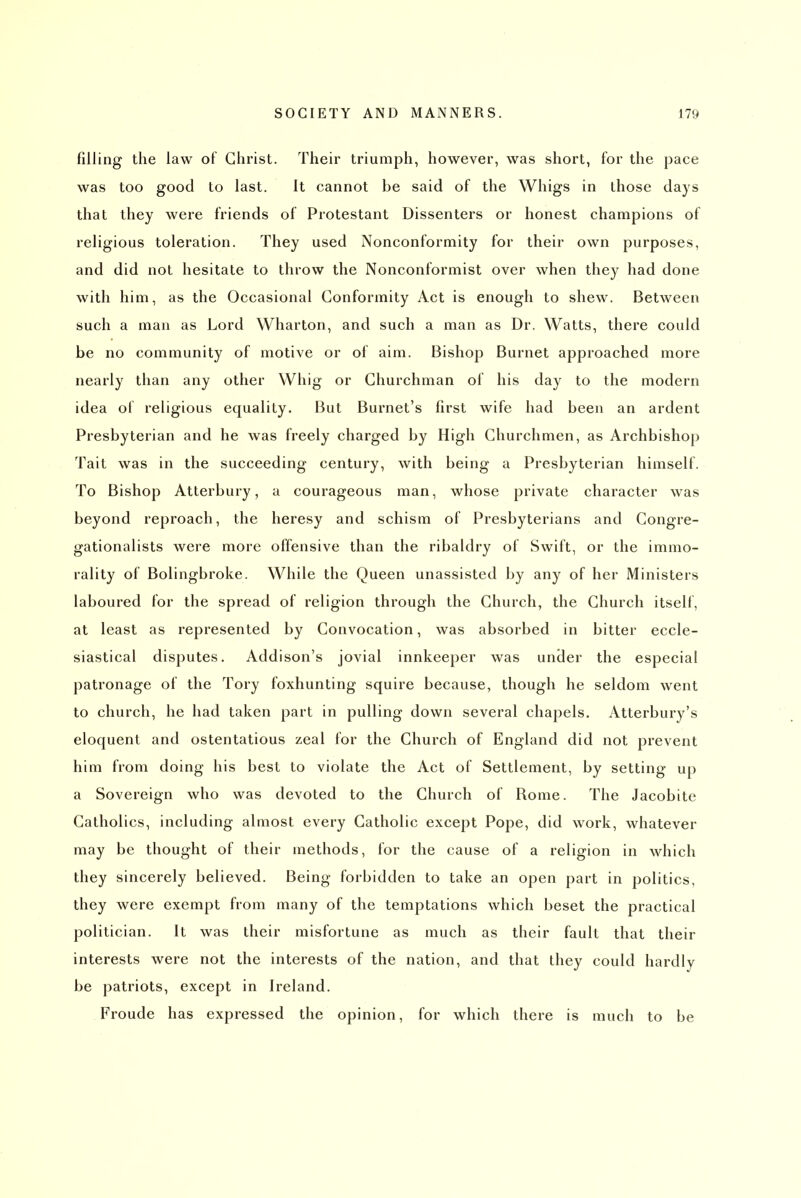 filling the law of Christ. Their triumph, however, was short, for the pace was too good to last. It cannot be said of the Whigs in those days that they were friends of Protestant Dissenters or honest champions of religious toleration. They used Nonconformity for their own purposes, and did not hesitate to throw the Nonconformist over when they had done with him, as the Occasional Conformity Act is enough to shew. Between such a man as Lord Wharton, and such a man as Dr. Watts, there could be no community of motive or of aim. Bishop Burnet approached more nearly than any other Whig or Churchman of his day to the modern idea of religious equality. But Burnet's first wife had been an ardent Presbyterian and he Avas freely charged by High Churchmen, as Archbishop Tait was in the succeeding century, with being a Presbyterian himself. To Bishop Atterbury, a courageous man, whose private character was beyond reproach, the heresy and schism of Presbyterians and Congre- gationalists were more offensive than the ribaldry of Swift, or the immo- rality of Bolingbroke. While the Queen unassisted by any of her Ministers laboured for the spread of religion through the Church, the Church itself, at least as represented by Convocation, was absorbed in bitter eccle- siastical disputes. Addison's jovial innkeeper was under the especial patronage of the Tory foxhunting squire because, though he seldom went to church, he had taken part in pulling down several chapels. Atterbury's eloquent and ostentatious zeal for the Church of England did not prevent him from doing his best to violate the Act of Settlement, by setting up a Sovereign who was devoted to the Church of Rome. The Jacobite Catholics, including almost every Catholic except Pope, did work, whatever may be thought of their methods, for the cause of a religion in which they sincerely believed. Being forbidden to take an open part in politics, they were exempt from many of the temptations which beset the practical politician. It was their misfortune as much as their fault that their interests were not the interests of the nation, and that they could hardly be patriots, except in Ireland. Froude has expressed the opinion, for which there is much to be