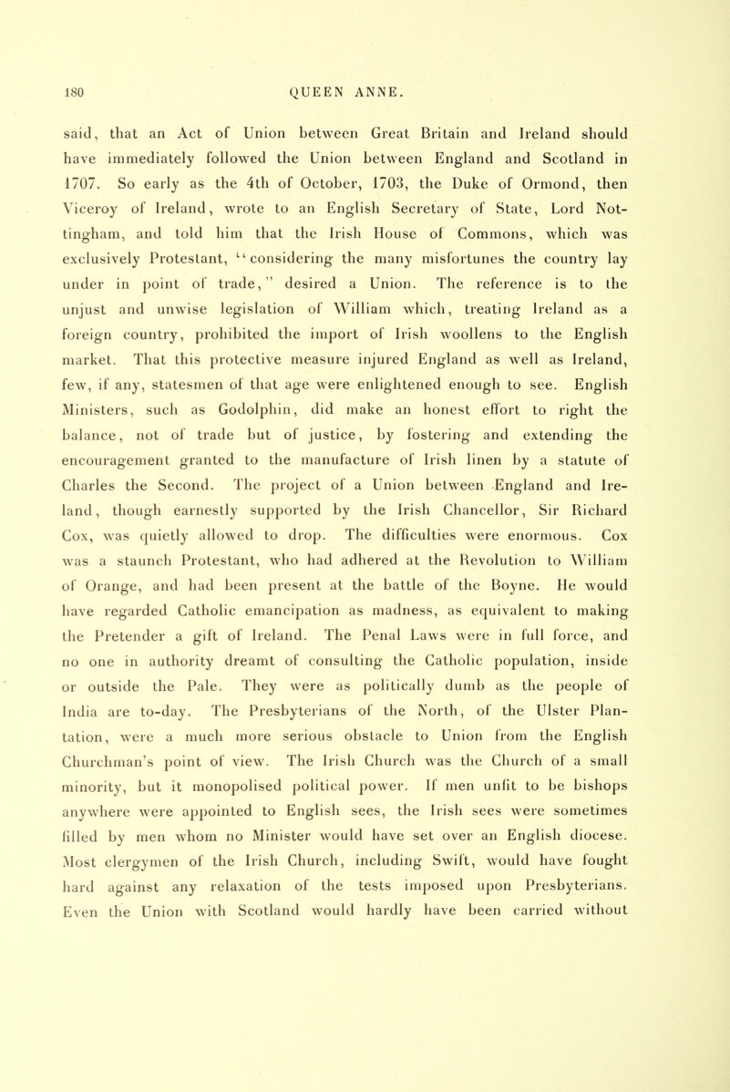 said, that an Act of Union between Great Britain and Ireland should have immediately followed the Union between England and Scotland in 1707. So early as the 4th of October, 1703, the Duke of Ormond, then Viceroy of Ireland, wrote to an English Secretary of State, Lord Not- tingham, and told him that the Irish House of Commons, which was exclusively Protestant, considering the many misfortunes the country lay under in point of trade, desired a Union. The reference is to the unjust and unwise legislation of William which, treating Ireland as a foreign country, prohibited the import of Irish woollens to the English market. That this protective measure injured England as well as Ireland, few, if any, statesmen of that age were enlightened enough to see. English Ministers, such as Godolphin, did make an honest effort to right the balance, not of trade but of justice, by fostering and extending the encouragement granted to the manufacture of Irish linen by a statute of Charles the Second. The project of a Union between England and Ire- land, though earnestly supported by the Irish Chancellor, Sir Richard Cox, was quietly allowed to drop. The difficulties were enormous. Cox was a staunch Protestant, who had adhered at the Revolution to William of Orange, and had been present at the battle of the Boyne. He would have regarded Catholic emancipation as madness, as equivalent to making the Pretender a gift of Ireland. The Penal Laws were in full force, and no one in authority dreamt of consulting the Catholic population, inside or outside the Pale. They were as politically dumb as the people of India are to-day. The Presbyterians of the North, of the Ulster Plan- tation, were a much more serious obstacle to Union from the English Churchman's point of view. The Irish Church was the Church of a small minority, but it monopolised political power. If men unfit to be bishops anywhere were appointed to English sees, the Irish sees were sometimes filled by men whom no Minister would have set over an English diocese. Most clergymen of the Irish Church, including Swift, would have fought hard against any relaxation of the tests imposed upon Presbyterians. Even the Union with Scotland would hardly have been carried without