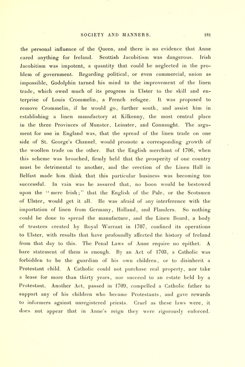 the personal influence of the Queen, and there is no evidence that Anne cared anything for Ireland. Scottish Jacobitisni was dangerous. Irish Jacobitism was impotent, a quantity that could be neglected in the pro- blem of government. Regarding political, or even commercial, union as impossible, Godolphin turned his mind to the improvement of the linen trade, which owed much of its progress in Ulster to the skill and en- terprise of Louis Crommelin, a French refugee. It was proposed to remove Crommelin, if he would go, further south, and assist him in establishing a linen manufactory at Kilkenny, the most central place in the three Provinces of Munster, Leinster, and Connaught. The argu- ment for use in England was, that the spread of the linen trade on one side of St. George's Channel, would promote a corresponding growth of the woollen trade on the other. But the English merchant of 1706, when this scheme was broached, firmly held that the prosperity of one country must be detrimental to another, and the erection of the Linen Ilall in Belfast made him think that this particular business was becoming too successful. In vain was he assured that, no boon would be bestowed upon the mere Irish; that the English of the Pale, or the Scotsmen of Ulster, would get it all. He was afraid of any interference with the importation of linen from Germany, Holland, and Flanders. So nothing could be done to spread the manufacture, and the Linen Board, a body of trustees created by Royal Warrant in 1707, confined its operations to Ulster, with results that have profoundly affected the history of Ireland from that day to this. The Penal Laws of Anne require no epithet. A bare statement of them is enough. By an Act of 1703, a Catholic was forbidden to be the guardian of his own children, or to disinherit a Protestant child. A Catholic could not purchase real property, nor take a lease for more than thirty years, nor succeed to an estate held by a Protestant. Another Act, passed in 1709, compelled a Catholic father to support any of his children who became Protestants, and gave rewards to informers against unregistered priests. Cruel as these laws were, it does not appear that in Anne's reign they were rigorously enforced.