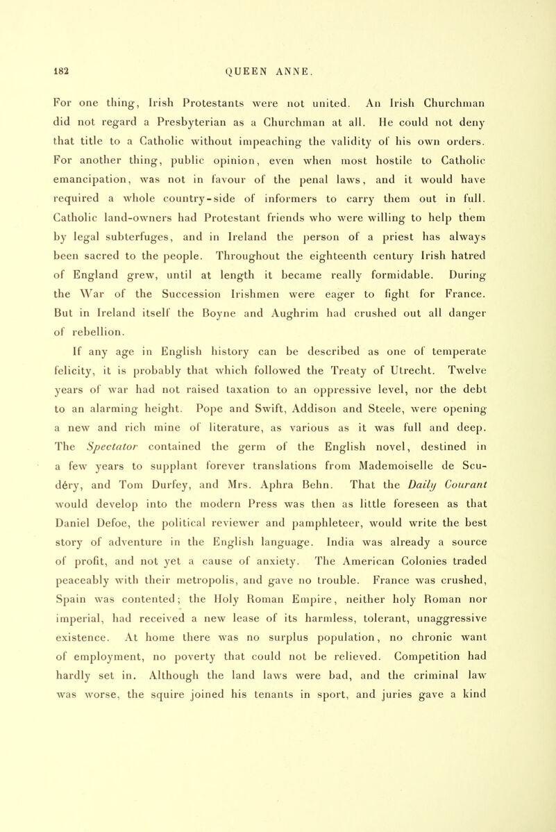 For one thing, Irish Protestants were not united. An Irish Churchman did not regard a Presbyterian as a Churchman at all. He could not deny that title to a Catholic without impeaching the validity of his own orders. For another thing, public opinion, even when most hostile to Catholic emancipation, was not in favour of the penal laws, and it would have required a whole country-side of informers to carry them out in full. Catholic land-owners had Protestant friends who were willing to help them by legal subterfuges, and in Ireland the person of a priest has always been sacred to the people. Throughout the eighteenth century Irish hatred of England grew, until at length it became really formidable. During the War of the Succession Irishmen were eager to fight for France. But in Ireland itself the Boyne and Aughrim had crushed out all danger of rebellion. If any age in English history can be described as one of temperate felicity, it is probably that which followed the Treaty of Utrecht. Twelve years of war had not raised taxation to an oppressive level, nor the debt to an alarming height. Pope and Swift, Addison and Steele, were opening a new and rich mine of literature, as various as it was full and deep. The Spectator contained the germ of the English novel, destined in a few years to supplant forever translations from Mademoiselle de Scu- d6ry, and Tom Durfey, and Mrs. Aphra Behn. That the Daily Courant would develop into the modern Press was then as little foreseen as that Daniel Defoe, the political reviewer and pamphleteer, would write the best story of adventure in the English language. India was already a source of profit, and not yet a cause of anxiety. The American Colonies traded peaceably with their metropolis, and gave no trouble. France was crushed, Spain was contented; the Holy Roman Empire, neither holy Roman nor imperial, had received a new lease of its harmless, tolerant, unaggressive existence. At home there was no surplus population, no chronic want of employment, no poverty that could not be relieved. Competition had hardly set in. Although the land laws were bad, and the criminal law was worse, the squire joined his tenants in sport, and juries gave a kind