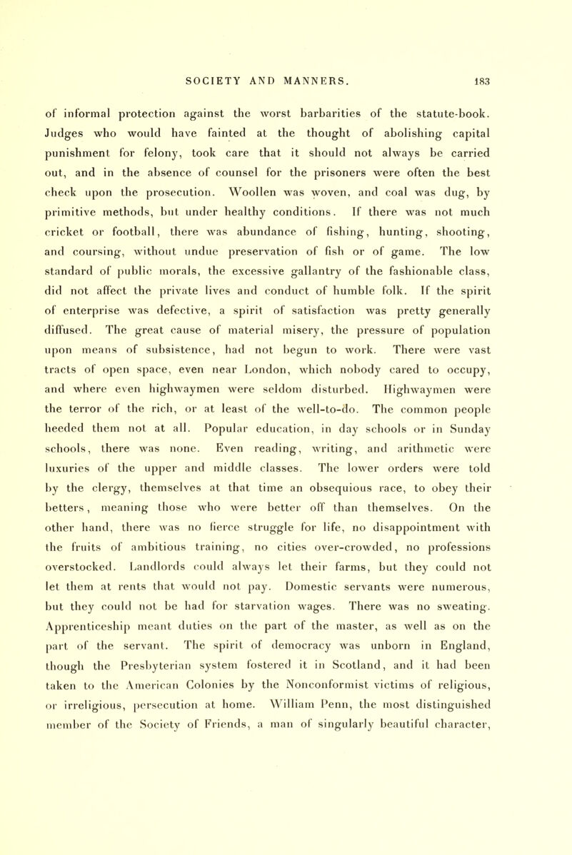 of informal protection against the worst barbarities of the statute-book. Judges who would have fainted at the thought of abolishing capital punishment for felony, took care that it should not always be carried out, and in the absence of counsel for the prisoners were often the best check upon the prosecution. Woollen was y^^oven, and coal was dug, by primitive methods, but under healthy conditions. If there was not much cricket or football, there was abundance of fishing, hunting, shooting, and coursing, without undue preservation of fish or of game. The low standard of public morals, the excessive gallantry of the fashionable class, did not affect the private lives and conduct of humble folk. If the spirit of enterprise was defective, a spirit of satisfaction was pretty generally diffused. The great cause of material misery, the pressure of population upon means of subsistence, had not begun to work. There were vast tracts of open space, even near London, which nobody cared to occupy, and where even highwaymen were seldom disturbed. Highwaymen were the terror of the rich, or at least of the well-to-do. The common people heeded them not at all. Popular education, in day schools or in Sunday schools, there was none. Even reading, writing, and arithmetic were luxuries of the upper and middle classes. The lower orders were told by the clergy, themselves at that time an obsequious race, to obey their betters, meaning those who were better off than themselves. On the other hand, there was no fierce struggle for life, no disappointment with the fruits of ambitious training, no cities over-crowded, no professions overstocked. Landlords could always let their farms, but they could not let them at rents that would not pay. Domestic servants were numerous, but they could not be had for starvation wages. There was no sweating. Apprenticeship meant duties on the part of the master, as well as on the part of the servant. The spirit of democracy was unborn in England, though the Presbyterian system fostered it in Scotland, and it had been taken to the American Colonies by the Nonconformist victims of religious, or irreligious, persecution at home. William Penn, the most distinguished member of the Society of Friends, a man of singularly beautiful character.