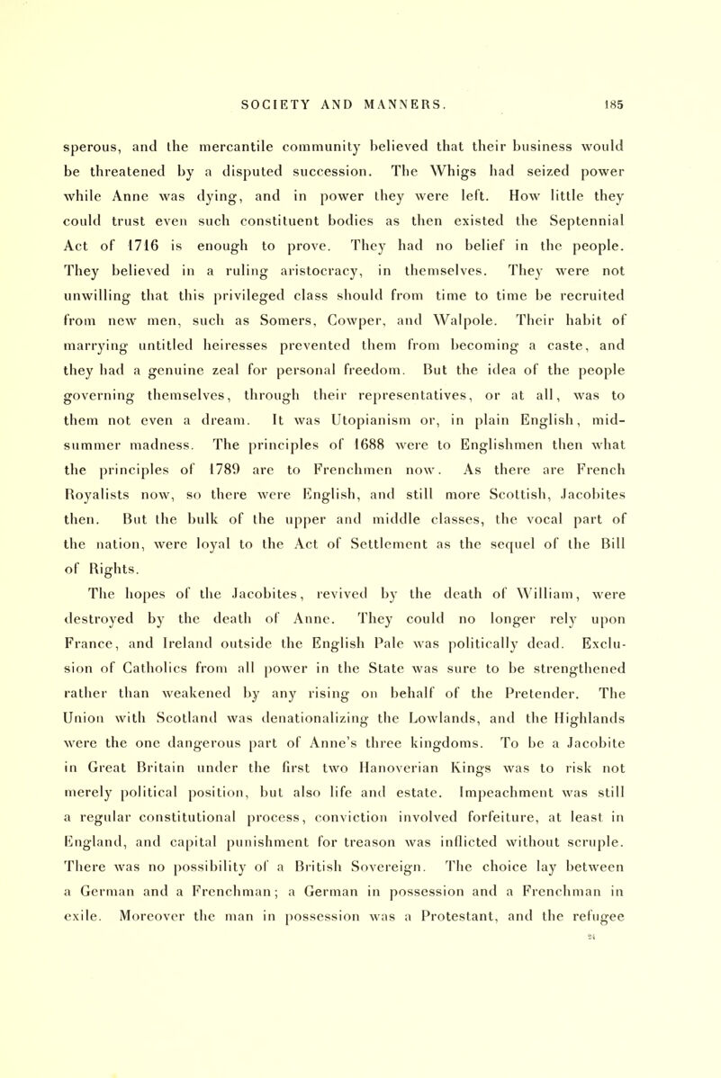 speroiis, and the mercantile community believed that their business would be threatened by a disputed succession. The Whigs had seized power while Anne was dying, and in power they Avere left. How little they could trust even such constituent bodies as then existed the Septennial Act of 1716 is enough to prove. They had no belief in the people. They believed in a ruling aristocracy, in themselves. They were not unwilling that this privileged class should from time to time be recruited from new men, such as Somers, Gowper, and Walpole. Their habit of marrying untitled heiresses prevented them from becoming a caste, and they had a genuine zeal for personal freedom. But the idea of the people governing themselves, through their representatives, or at all, was to them not even a dream. It was Utopianism or, in plain English, mid- summer madness. The principles of 1688 were to Englishmen then what the principles of 1789 are to Frenchmen now. As there are French Royalists now, so there were English, and still more Scottish, Jacobites then. But the bulk of the upper and middle classes, the vocal part of the nation, were loyal to the Act of Settlement as the sequel of the Bill of Rights. The hopes of the Jacobites, revived by the death of William, were destroyed by the death of Anne. They could no longer rely upon France, and Ireland outside the English Pale was politically dead. Exclu- sion of Catholics from all power in the State was sure to be strengthened rather than weakened by any rising on behalf of the Pretender, The Union with Scotland was denationalizing the Lowlands, and the Highlands were the one dangerous part of Anne's three kingdoms. To be a Jacobite in Great Britain under the first two Hanoverian Kings was to risk not merely political position, but also life and estate. Impeachment was still a regular constitutional process, conviction involved forfeiture, at least in England, and capital punishment for treason was inflicted without scruple. There Avas no possibility of a British Sovereign. The choice lay between a German and a Frenchman; a German in possession and a Frenchman in exile. Moreover the man in possession was a Protestant, and the refugee