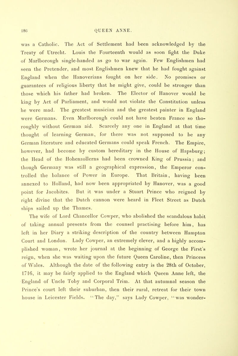 was a Catholic. The Act of Settlement had been acknowledged by the Treaty of Utrecht. Louis the Fourteenth would as soon fight the Duke of Marlborough single-handed as go to war again. Few Englishmen had seen the Pretender, and most Englishmen knew that he had fought against England when the Hanoverians fought on her side. No promises or guarantees of religious liberty that he might give, could be stronger than those which his father had broken. The Elector of Hanover would be king by Act of Parliament, and would not violate the Constitution unless he were mad. The greatest musician and the greatest painter in England were Germans. Even Marlborough could not have beaten France so tho- roughly without German aid. Scarcely any one in England at that time thought of learning German, for there was not supposed to be any German literature and educated Germans could speak French. The Empire, however, had become by custom hereditary in the House of Hapsburg; the Head of the Hohenzollerns had been crowned King of Prussia; and though Germany was still a geographical expression, the Emperor con- trolled the balance of Power in Europe. That Britain, having been annexed to Holland, had now been appropriated by Hanover, was a good point for Jacobites. But it was under a Stuart Prince who reigned by right divine that the Dutch cannon were heard in Fleet Street as Dutch ships sailed up the Thames. The wife of Lord Chancellor Cowper, who abolished the scandalous habit of taking annual presents from the counsel practising before him, has left in her Diary a striking description of the country between Hampton Court and London. Lady Cowper, an extremely clever, and a highly accom- plished woman, wrote her journal at the beginning of George the First's reign, when she was waiting upon the future Queen Caroline, then Princess of Wales. Although the date of the following entry is the 28th of October, 1716, it may be fairly applied to the England which Queen Anne left, the England of Uncle Toby and Corporal Trim, At that autumnal season the Prince's court left their suburban, then their rural, retreat for their town house in Leicester Fields. The day, says Lady Cowper, was wonder-