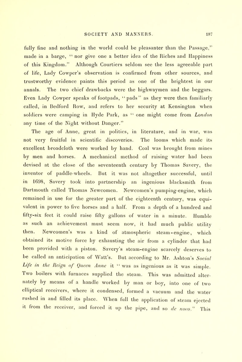 fully fine and nothing in the world could be pleasanter than the Passage, made in a barge,  nor give one a better idea of the Riches and Happiness of this Kingdom. Although Courtiers seldom see the less agreeable part of life, Lady Cowper's observation is confirmed from other sources, and trustworthy evidence paints this period as one of the brightest in our annals. The two chief drawbacks were the highwaymen and the beggars. Even Lady Cowper speaks of footpads, pads as they were then familiarly called, in Bedford Row, and refers to her security at Kensington when soldiers were camping in Hyde Park, as  one might come from London any time of the Night without Danger. The age of Anne, great in politics, in literature, and in war, was not very fruitful in scientific discoveries. The looms which made its excellent broadcloth were worked by hand. Coal was brought from mines by men and horses. A mechanical method of raising water had been devised at the close of the seventeenth century by Thomas Savery, the inventor of paddle-wheels. But it was not altogether successful, until in 1698, Savery took into partnership an ingenious blacksmith from Dartmouth called Thomas Newcomen. Newcomen's pumping-engine, which remained in use for the greater part of the eighteenth century, was equi- valent in power to five horses and a half. From a depth of a hundred and fifty-six feet it could raise fifty gallons of water in a minute. Humble as such an achievement must seem now, it had much public utility then. Newcomen's was a kind of atmospheric steam-engine, which obtained its motive force by exhausting the air from a cylinder that had been provided with a piston. Savery's steam-engine scarcely deserves to be called an anticipation of Watt's. But according to Mr. Ashton's Social Life in the Reign of Queen Anne it  was as ingenious as it was simple. Two boilers with furnaces supplied the steam. This was admitted alter- nately by means of a handle worked by man or boy, into one of two elliptical receivers, where it condensed, formed a vacuum and the water rushed in and filled its place. When full the application of steam ejected it from the receiver, and forced it up the pipe, and so de novo.'' This