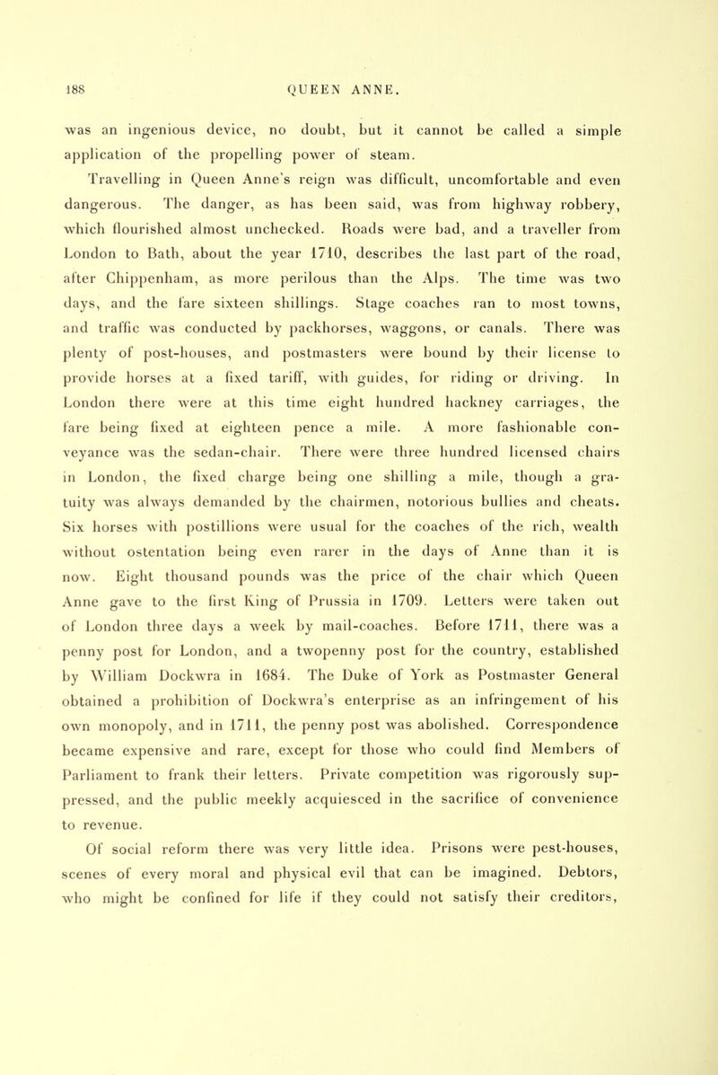 was an ingenious device, no doubt, but it cannot be called a simple application of the propelling power of steam. Travelling in Queen Anne's reign was difficult, uncomfortable and even dangerous. The danger, as has been said, was from highway robbery, which flourished almost unchecked. Roads were bad, and a traveller from London to Bath, about the year 1710, describes the last part of the road, after Chippenham, as more perilous than the Alps. The time was two days, and the fare sixteen shillings. Stage coaches ran to most towns, and traffic was conducted by packhorses, waggons, or canals. There was plenty of post-houses, and postmasters were bound by their license lo provide horses at a fixed tariff, with guides, for riding or driving. In London there were at this time eight hundred hackney carriages, the fare being fixed at eighteen pence a mile. A more fashionable con- veyance was the sedan-chair. There were three hundred licensed chairs in London, the fixed charge being one shilling a mile, though a gra- tuity was always demanded by the chairmen, notorious bullies and cheats. Six horses with postillions were usual for the coaches of the rich, wealth without ostentation being even rarer in the days of Anne than it is now. Eight thousand pounds was the price of the chair which Queen Anne gave to the first Ring of Prussia in 1709. Letters were taken out of London three days a week by mail-coaches. Before 1711, there was a penny post for London, and a twopenny post for the country, established by William Dockwra in 1684. The Duke of York as Postmaster General obtained a prohibition of Dockwra's enterprise as an infringement of his own monopoly, and in 1711, the penny post was abolished. Correspondence became expensive and rare, except for those who could find Members of Parliament to frank their letters. Private competition was rigorously sup- pressed, and the public meekly acquiesced in the sacrifice of convenience to revenue. Of social reform there was very little idea. Prisons were pest-houses, scenes of every moral and physical evil that can be imagined. Debtors, who might be confined for life if they could not satisfy their creditors,