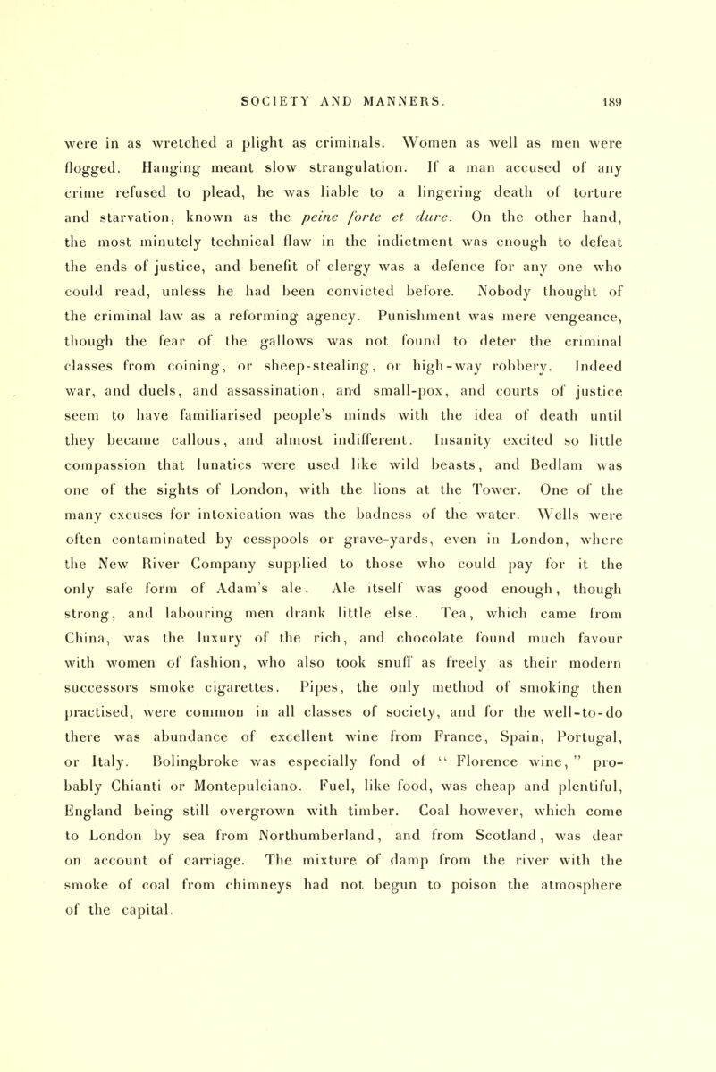 were in as wretched a plight as criminals. Women as well as men were flogged. Hanging meant slow strangulation. It a man accused of any crime refused to plead, he Avas liable to a lingering death of torture and starvation, known as the peine forte et dure. On the other hand, the most minutely technical flaw in the indictment was enough to defeat the ends of justice, and benefit of clergy was a defence for any one who could read, unless he had been convicted before. Nobody thought of the criminal law as a reforming agency. Punishment was mere vengeance, though the fear of the gallows was not found to deter the criminal classes from coining, or sheep - stealing, or high-way robbery. Indeed war, and duels, and assassination, and small-pox, and courts of justice seem to have familiarised people's minds with the idea of death until they became callous, and almost indifferent. Insanity excited so little compassion that lunatics were used like wild beasts, and Bedlam was one of the sights of London, with the lions at the Tower. One of the many excuses for intoxication was the badness of the water. Wells were often contaminated by cesspools or grave-yards, even in London, where the New River Company supplied to those who could pay for it the only safe form of Adam's ale. Ale itself was good enough, though strong, and labouring men drank little else. Tea, which came from China, was the luxury of the rich, and chocolate found much favour with women of fashion, who also took snuff as freely as their modern successors smoke cigarettes. Pipes, the only method of smoking then practised, were common in all classes of society, and for the well-to-do there was abundance of excellent wine from France, Spain, Portugal, or Italy. Bolingbroke was especially fond of  Florence wine,  pro- bably Chianti or Montepulciano. Fuel, like food, was cheap and plentiful, England being still overgrown with timber. Coal however, which come to London by sea from Northumberland, and from Scotland, was dear on account of carriage. The mixture of damp from the river with the smoke of coal from chimneys had not begun to poison the atmosphere of the capital.