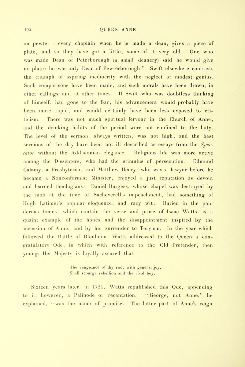 on pewter : every chaplain when he is made a dean, gives a piece of plate, and so they have got a little, some of it very old. One who was made Dean of Peterborough (a small deanery) said he would give no plate; he was only Dean of Pewterborough. Swift elsewhere contrasts the triumph of aspiring mediocrity with the neglect of modest genius. Such comparisons have been made, and such morals have been drawn, in other callings and at other times. If Swift who was doubtless thinking of himself, had gone to the Bar, his advancement would probably have been more rapid, and would certainly have been less exposed to cri- ticism. There was not much spiritual fervour in the Church of Anne, and the drinking habits of the period were not confined to the laity. The level of the sermon, always written, was not high, and the best sermons of the day have been not ill described as essays from the Spec- tator without the Addisionian elegance. Religious life was more active among the Dissenters, who had the stimulus of persecution. Edmund Galamy, a Presbyterian, and Matthew Henry, who was a lawyer before he became a Nonconformist Minister, enjoyed a just reputation as devout and learned theologians. Daniel Burgess, whose chapel was destroyed by the mob at the time of Sacheverell's impeachment, had something of Hugh Latimer's popular eloquence, and racy wit. Buried in the pon- derous tomes, which contain the verse and prose of Isaac Watts, is a quaint example of the hopes and the disappointment inspired by the accession of Anne, and by her surrender to Toryism. In the year which followed the Battle of Blenheim, Watts addressed to the Queen a con- gratulatory Ode, in which with reference to the Old Pretender, then young. Her Majesty is loyally assured that — The vengeance of thy rod, with general joy, Shall scourge rebellion and the rival boy. Sixteen years later, in 1721, Watts republished this Ode, appending to it, however, a Palinode or recantation. George, not Anne, he explained, was the name of promise. The latter part of Anne's reign