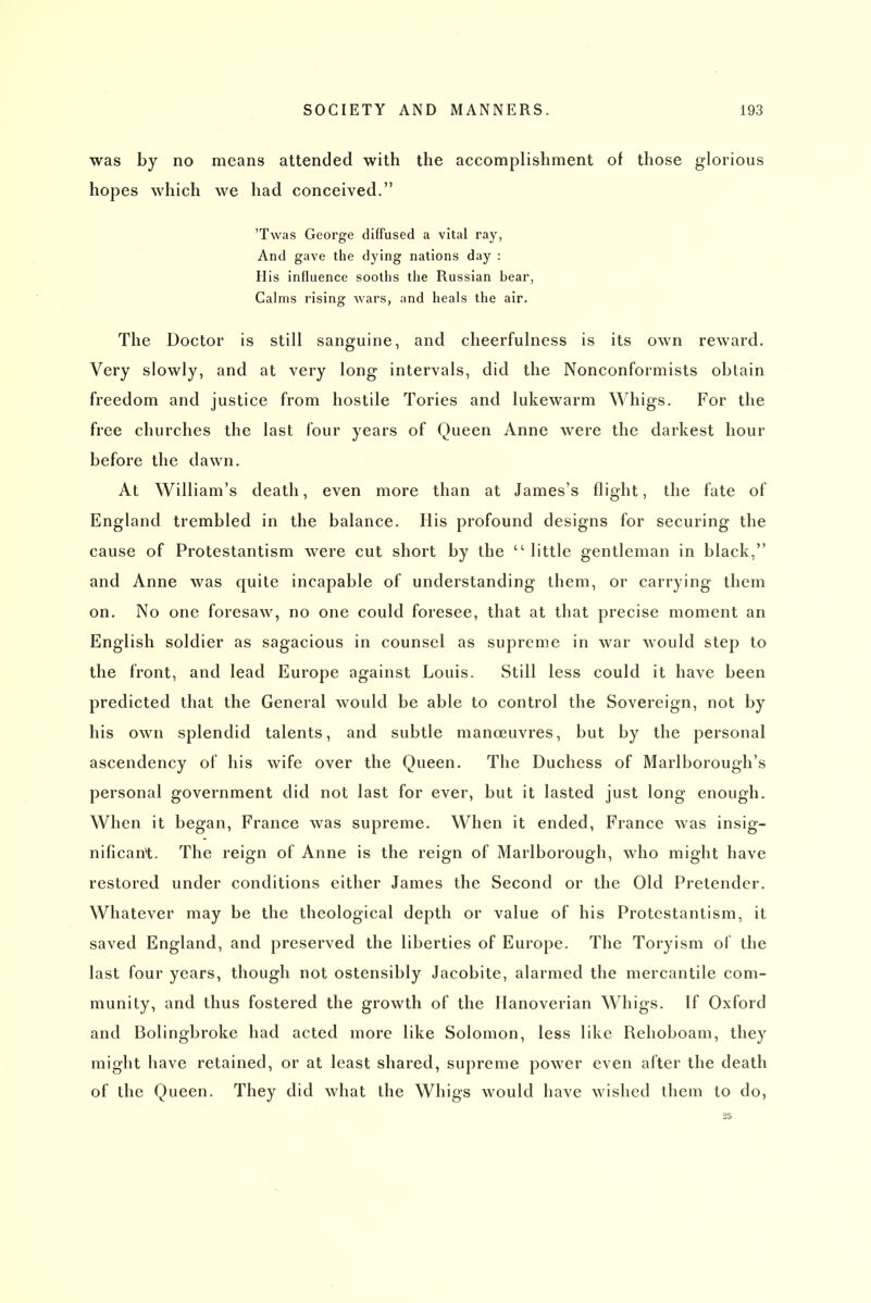 was by no means attended with the accomplishment of those glorious hopes which we had conceived. 'Twas George diffused a vital ray, And gave the dying nations day : His influence sooths the Russian bear, Calms rising wars, and heals the air. The Doctor is still sanguine, and cheerfulness is its own reward. Very slowly, and at very long intervals, did the Nonconformists obtain freedom and justice from hostile Tories and lukewarm Whigs. For the free churches the last four years of Queen Anne were the darkest hour before the dawn. At William's death, even more than at James's flight, the fate of England trembled in the balance. His profound designs for securing the cause of Protestantism were cut short by the  little gentleman in black, and Anne was quite incapable of understanding them, or carrying them on. No one foresaw, no one could foresee, that at that precise moment an English soldier as sagacious in counsel as supreme in war would step to the front, and lead Europe against Louis. Still less could it have been predicted that the General would be able to control the Sovereign, not by his own splendid talents, and subtle manoeuvres, but by the personal ascendency of his wife over the Queen. The Duchess of Marlborough's personal government did not last for ever, but it lasted just long enough. When it began, France was supreme. When it ended, France was insig- nificant. The reign of Anne is the reign of Marlborough, who might have restored under conditions either James the Second or the Old Pretender. Whatever may be the theological depth or value of his Protestantism, it saved England, and preserved the liberties of Europe. The Toryism of the last four years, though not ostensibly Jacobite, alarmed the mercantile com- munity, and thus fostered the growth of the Hanoverian Whigs. If Oxford and Bolingbroke had acted more like Solomon, less like Rehoboam, they might have retained, or at least shared, supreme power even after the death of the Queen. They did what the Whigs would have wished them to do, 25