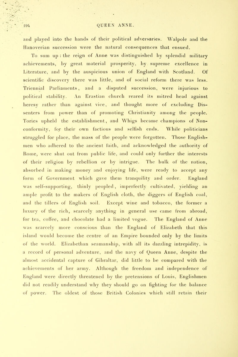 and played into the hands of their political adversaries. Walpole and the Hanoverian succession were the natural consequences that ensued. To sum up : the reign of Anne was distinguished by splendid military achievements, by great material prosperity, by supreme excellence in Literature, and by the auspicious union of England with Scotland. Of scientific discovery there was little, and of social reform there was less. Triennial Parliaments, and a disputed succession, were injurious to political stability. An Erastian church reared its mitred head against heresy rather than against vice, and thought more of excluding Dis- senters from power than of promoting Christianity among the people. Tories upheld the establishment, and Whigs became champions of Non- conformity, ibr their own factious and selfish ends. While politicians struggled for place, the mass of the people were forgotten. Those English- men who adhered to the ancient faith, and acknowledged the authority of Rome, were shut out from public life, and could only further the interests of their religion by rebellion or by intrigue. The bulk of the nation, absorbed in making money and enjoying life, were ready to accept any form of Government which gave them tranquility and order. England was self-supporting, thinly peopled, imperfectly cultivated, yielding an ample profit to the makers of English cloth, the diggers of English coal, and the tillers of English soil. Except wine and tobacco, the former a luxury of the rich, scarcely anything in general use came from abroad, for tea, coffee, and chocolate had a limited vogue. The England of Anne was scarcely more conscious than the England of Elizabeth that this island would become the centre of an Empire bounded only by the limits of the world. Elizabethan seamanship, with all its dazzling intrepidity, is a record of personal adventure, and the navy of Queen Anne, despite the almost accidental capture of Gibraltar, did little to be compared with the achievements of her army. Although the freedom and independence of England were directly threatened by the pretensions of Louis, Englishmen did not readily understand why they should go on fighting for the balance of power. The oldest of those British Colonies which still retain their