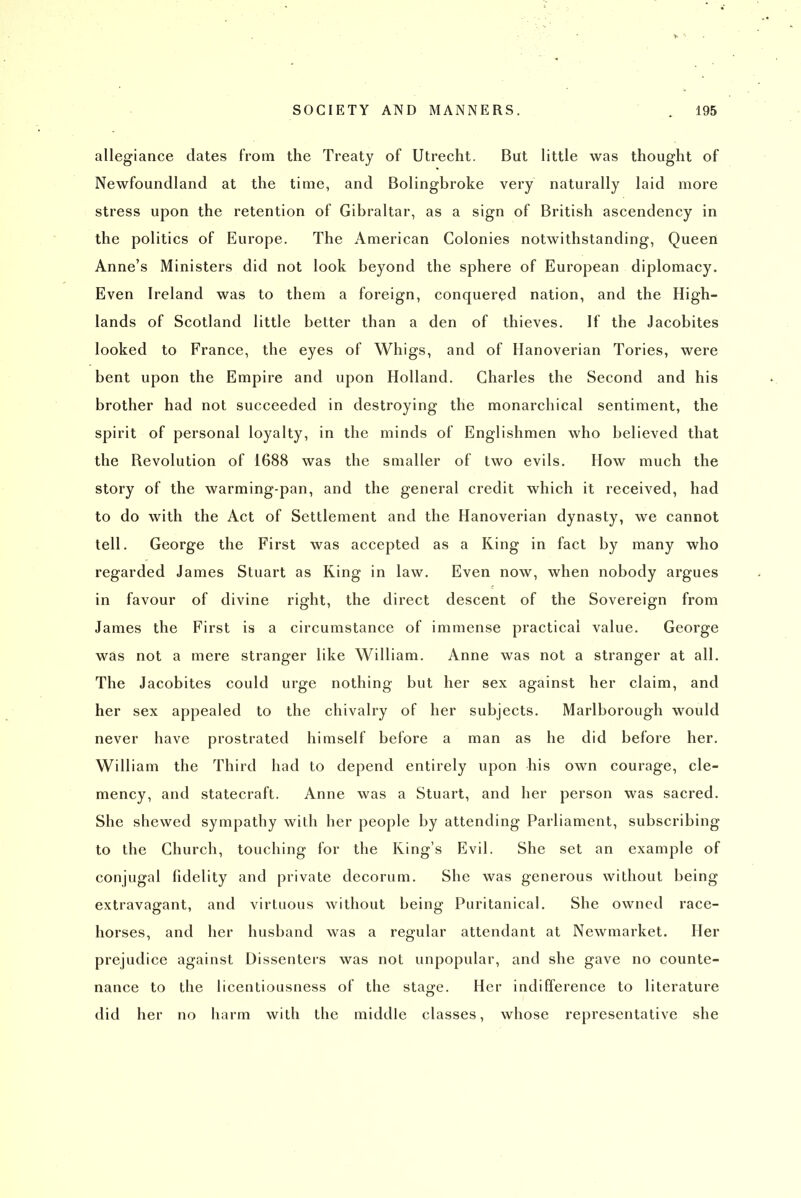 allegiance dates from the Treaty of Utrecht. But little was thought of Newfoundland at the time, and Bolingbroke very naturally laid more stress upon the retention of Gibraltar, as a sign of British ascendency in the politics of Europe. The American Colonies notwithstanding. Queen Anne's Ministers did not look beyond the sphere of European diplomacy. Even Ireland was to them a foreign, conquered nation, and the High- lands of Scotland little better than a den of thieves. If the Jacobites looked to France, the eyes of Whigs, and of Hanoverian Tories, were bent upon the Empire and upon Holland. Charles the Second and his brother had not succeeded in destroying the monarchical sentiment, the spirit of personal loyalty, in the minds of Englishmen who believed that the Revolution of 1688 was the smaller of two evils. How much the story of the warming-pan, and the general credit which it received, had to do with the Act of Settlement and the Hanoverian dynasty, we cannot tell. George the First was accepted as a King in fact by many who regarded James Stuart as King in law. Even now, when nobody argues in favour of divine right, the direct descent of the Sovereign from James the First is a circumstance of immense practical value. George was not a mere stranger like William. Anne was not a stranger at all. The Jacobites could urge nothing but her sex against her claim, and her sex appealed to the chivalry of her subjects. Marlborough would never have prostrated himself before a man as he did before her. William the Third had to depend entirely upon his own courage, cle- mency, and statecraft. Anne was a Stuart, and her person was sacred. She shewed sympathy with her people by attending Parliament, subscribing to the Church, touching for the King's Evil. She set an example of conjugal fidelity and private decorum. She was generous without being extravagant, and virtuous without being Puritanical. She owned race- horses, and her husband was a regular attendant at Newmarket. Her prejudice against Dissenters was not unpopular, and she gave no counte- nance to the licentiousness of the stage. Her indifference to literature did her no harm with the middle classes, whose representative she