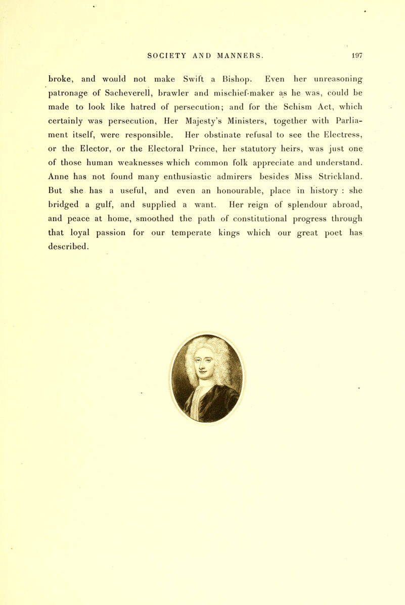 broke, and would not make Swift a Bishop. Even her unreasoning patronage of Sacheverell, brawler and mischief-maker as he was, could be made to look like hatred of persecution; and for the Schism Act, which certainly was persecution, Her Majesty's Ministers, together with Parlia- ment itself, were responsible. Her obstinate refusal to see the Electress, or the Elector, or the Electoral Prince, her statutory heirs, was just one of those human weaknesses which common folk appreciate and understand. Anne has not found many enthusiastic admirers besides Miss Strickland. But she has a useful, and even an honourable, place in history : she bridged a gulf, and supplied a want. Her reign of splendour abroad, and peace at home, smoothed the path of constitutional progress through that loyal passion for our temperate kings which our great poet has described.