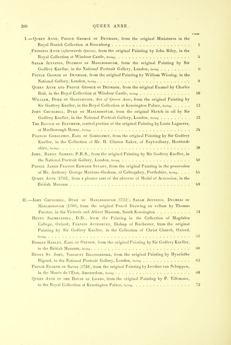 PAOB. I. — Queen Anne, Prince George of Denmark, from the original Miniatures in the Royal Danish Collection at Rosenborg 1 Princess Anne (afterwards Queen), from the original Painting ])y John Riley, in the Royal Collection at Windsor Castle, facing 4 Sarah Jennings, Duchess of Marlborough, from the original Painting by Sir Godfrey Kneller, in the National Portrait Gallery, London, facing 6 Prince George of Denmark, from the original Painting by William Wissing, in the National Gallery, London, facing ', o Queen Anne and Prince George of Denmark, from the original Enamel by Charles Bolt, in the Royal Collection at Windsor Castle, facing 10 William, Duke of Gloucester, Son of Queen Anne, from the original Painting by Sir Godfrey Kneller, in the Royal Collection at Kensington Palace, facing 12 John Churchill, Duke or Marlborough, from the original Sketch in oil by Sir Godfrey Kneller, in the National Portrait Gallery, London, facing 22 The Battle of Blenheim, central portion of the original Painting by Louis Laguerre, at Marlborough House, facing 24 Francis Godolphin, Earl of Godolphin, from the original Painting by Sir Godfrey Kneller, In the Collection of Mr. H. Clinton Baker, of Bayfordbury, Hertford- shire, facing 38 John, Baron Somers, P.R.S., from the original Painting by Sir Godfrey Kneller, In the National Portrait Gallery, London, facing 40 Prince James Francis Edward Stuart, from the original Painting In the possession of Mr. Anthony George Maxtone-Graham, of Cultoquhey, Perthshire, facing. ... 44 Queen Anne (1702), from a plaster cast of the obverse of Medal of Accession, in the British Museum 49 IL — John Churchill, Duke of Marlborough (1712); Sahah Jennings, Duchess of Marlborough (1709), from the original Pencil Drawing on vellum by Thomas Forster, in the Victoria and Albert Museum, South Kensington 51 Henry Sacheverell, D.D., from the Painting In the Collection of Magdalen College, Oxford; Francis Atterbury, Bishop of Rochester, from the original Painting by Sir Godfrey Kneller, in the Collection of Christ Church, Oxford, facing 52 Robert Harley, Earl of Oxford, from the original Painting by Sir Godfrey Kneller, in the British Museum, facing 00 Henry St. John, Viscount Bolingbroke, from the original Painting by Hyaclnthe RIgaud, in the National Portrait Gallery, London, facing 62 Prince Eugene of Savoy (1718), from the original Painting by Jacobus van Schuppen, in the Musee de I'Etat, Amsterdam, facing 08 Queen Anne in the House of Lords, from the original Painting by P. Tillemans, in the Royal Collection at Kensington Palace, facing 72