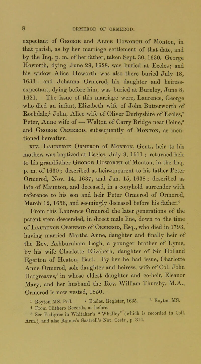 expectant of George and Alice Howoutu of Monton, in that parish, as by her marriage settlement of that date, and by the Inq. p. m. of her father, taken Sept. 30, 1630. George Hovvorth, dying June 29, 1628, was buried at Eccles; and his widow Alice Howorth was also there buried July 18, 1633 : and Johanna Ormerod, his daughter and heiress- expectant, dying before him, was buried at Burnley, June 8, 1621. The issue of this marriage were, Laurence, George who died an infant, Elizabeth wife of John Butterworth of Rochdale,^ John, Alice wife of Oliver Derbyshire of Eccles,^ Peter, Anne wife of — Walton of Carry Bridge near Colne,^ and George Ormerod, subsequently of Monton, as men- tioned hereafter. XIV. Laurence Ormerod of Monton, Gent., heir to his mother, was baptized at Eccles, July 9, 1611 ; returned heir to his grandfather George Howorth of Monton, in the Inq. p. m. of 1630 ; described as heir-apparent to his father Peter Ormerod, Nov. 14, 1637, and Jan. 15, 1638 ; described as late of Maunton, and deceased, in a copyhold surrender with reference to his son and heir Peter Ormerod of Ormerod, March 12, 1656, and seemingly deceased before his father.^ From this Laurence Ormerod the later generations of the parent stem descended, in direct male line, down to the time of Laurence Ormerod of Ormerod, Esq., who died in 1793, having married Martha Anne, daughter and finally heir of the Rev. Ashburnham Legh, a younger brother of Lyme, by his wife Charlotte Elizabeth, daughter of Sir Holland Egerton of Heaton, Bart. By her he had issue, Charlotte Anne Ormerod, sole daughter and heiress, wife of Col. John Hargreaves,^ in whose eldest daughter and co-heir, Eleanor Mary, and her husband the Rev. William Thursby, M.A., Ormerod is now vested, 1850. 1 Roy ton MS. Fed. ^ Eccles. Register, 1635. 3 Roy ton MS. * From Clithero Records, as before. 5 See Fedigi-ee in Whitaker's  Whalley (which is recorded in Coll. Arm.), and also Raines's Gastrell's Not. Cestr., p. 314.