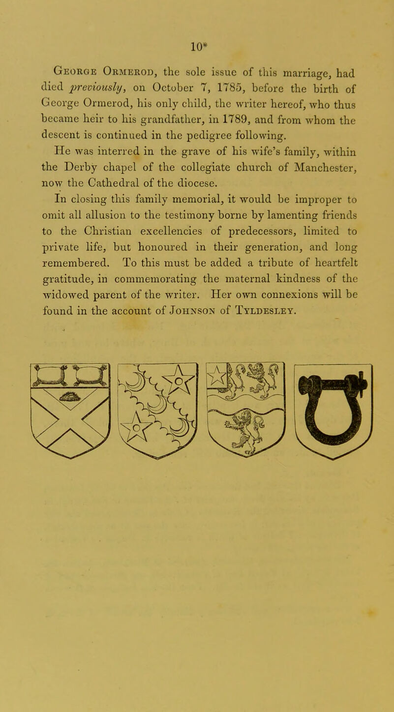 10* George Ormerod, the sole issue of this marriage, had died previously, on October 7, 1785, before the birth of George Ormerod, his only child, the writer hereof, who thus became heir to his grandfather, in 1789, and from whom the descent is continued in the pedigree following. He was interred in the grave of his wife's family, within the Derby chapel of the collegiate church of Manchester, now the Cathedral of the diocese. In closing this family memorial, it would be improper to omit all allusion to the testimony borne by lamenting friends to the Christian excellencies of predecessors, limited to private life, but honoured in their generation, and long remembered. To this must be added a tribute of heartfelt gratitude, in commemorating the maternal kindness of the widowed parent of the writer. Her own connexions will be found in the account of Johnson of Tyldesley.