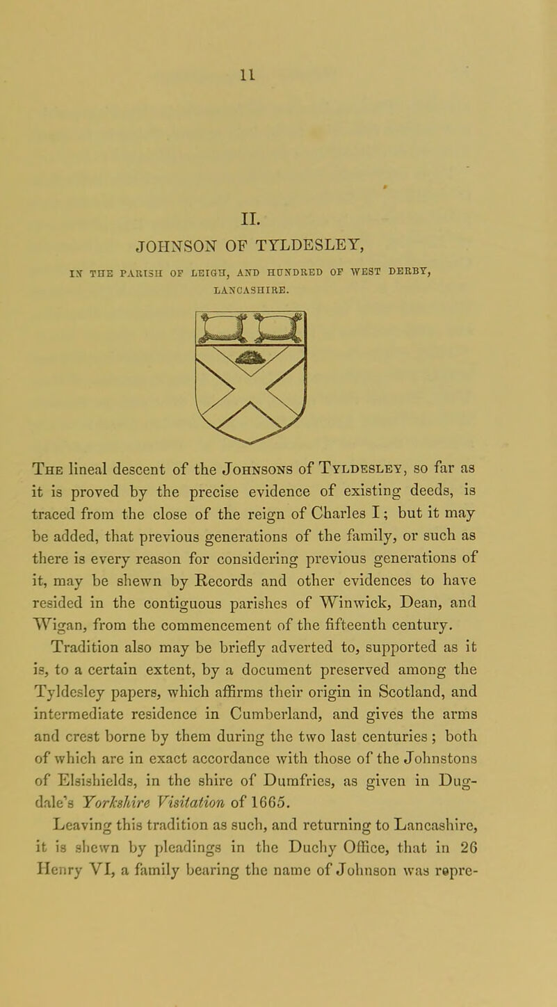 11. JOHNSON OF TYLDESLET, IX THE P.VKI5U OF LEIGH, AND HUITDRED OF AVEST DERBY, LANCASHIRE. The lineal descent of the Johnsons of Tyldesley, so far as it is proved by the precise evidence of existing deeds, is traced from the close of the reign of Charles I; but it may be added, that previous generations of the family, or such as there is every reason for considering previous generations of it, may be shewn by Records and other evidences to have resided in the contiguous parishes of Winwick, Dean, and Wigan, from the commencement of the fifteenth century. Tradition also may be briefly adverted to, supported as it is, to a certain extent, by a document preserved among the Tyldcsley papers, which affirms their origin in Scotland, and intermediate residence in Cumberland, and gives the arms and crest borne by them during the two last centuries ; both of which are in exact accordance with those of the Johnstons of Elsishields, in the shire of Dumfries, as given in Dug- dale''8 Yorkshire Visitation of 1665. Leaving this tradition as such, and returning to Lancashire, it is sliewn by pleadings in the Duchy Office, that in 26 Henry VI, a family bearing the name of Johnson was repre-