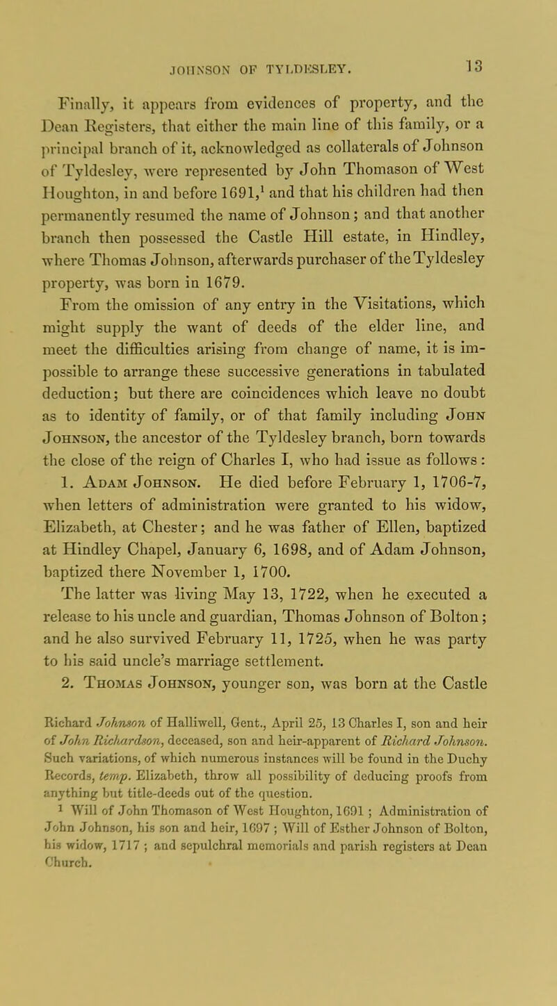 Finally, it appears from evidences of property, and the Dean Registers, that either the main line of this family, or a in-incipal branch of it, acknowledged as collaterals of Johnson of Tyldesley, were represented by John Thomason of West Houghton, in and before 1691,' and that his children had then permanently resumed the name of Johnson; and that another branch then possessed the Castle Hill estate, in Hindley, where Thomas Johnson, afterwards purchaser of the Tyldesley property, was born in 1679. From the omission of any entry in the Visitations, which might supply the want of deeds of the elder line, and meet the difficulties arising from change of name, it is im- possible to arrange these successive generations in tabulated deduction; but there are coincidences which leave no doubt as to identity of family, or of that family including John Johnson, the ancestor of the Tyldesley branch, born towards the close of the reign of Charles I, who had issue as follows : 1. Adam Johnson. He died before February 1, 1706-7, when letters of administration were granted to his widow, Elizabeth, at Chester; and he was father of Ellen, baptized at Hindley Chapel, January 6, 1698, and of Adam Johnson, baptized there November 1, 1700. The latter was living May 13, 1722, when he executed a release to his uncle and guardian, Thomas Johnson of Bolton; and he also survived February 11, 1725, when he was party to his said uncle's marriage settlement. 2. Thomas Johnson, younger son, was born at the Castle Richard Johnson of Halliwell, Gent., April 25, 13 Charles I, son and heir of John Ridiardson, deceased, son and heir-apparent of Richard Johnson. Such variations, of which numerous instances will be found in the Duchy Records, temp. Elizabeth, throw all possibility of deducing proofs from anything but title-deeds out of the question. ^ Will of John Thomason of West Houghton, 1691 ; Administration of John Johnson, his son and heir, 1697 ; Will of Esther Johnson of Bolton, his widow, 1717 ; and sepulchral memorials and parish registers at Dean Church.