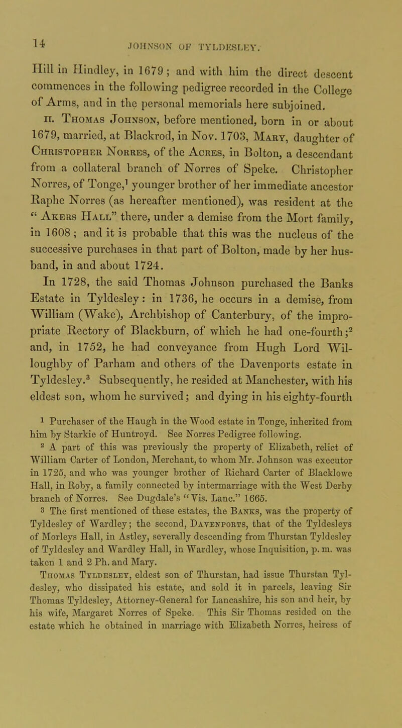 Hill in Hindley, in 1679; and with him the direct descent commences in the following pedigree recorded in the College of Arms, and in the personal memorials here subjoined. ir. Thomas Johnson, before mentioned, born in or about 1679, married, at Blackrod, in Nov. 1703, Mary, dauo-hter of Christopher Norres, of the Acres, in Bolton, a descendant from a collateral branch of Norres of Speke. Christopher Norres, of Tonge,i younger brother of her immediate ancestor Raphe Norres (as hereafter mentioned), was resident at the  Akers Hall there, under a demise from the Mort family, in 1608 ; and it is probable that this was the nucleus of the successive purchases in that part of Bolton, made by her hus- band, in and about 1724. In 1728, the said Thomas Johnson purchased the Banks Estate in Tyldesley: in 1736, he occurs in a demise, from William (Wake), Archbishop of Canterbury, of the impro- priate Rectory of Blackburn, of which he had one-fourth ;^ and, in 1752, he had conveyance from Hugh Lord Wil- loughby of Pai'ham and others of the Davenports estate in Tyldesley.^ Subsequently, he resided at Manchester, with his eldest son, whom he survived; and dying in his eighty-fourth 1 Purchaser of the Haugh in the Wood estate in Tonge, inherited from him by Starkie of Huntroyd. See Norres Pedigree following. ^ A part of this was previously the property of Elizabeth, relict of William Carter of London, Merchant, to whom Mr. Johnson was executor in 1725, and who was younger brother of Richard Carter of Blacklowe Hall, in Roby, a family connected by intermarriage with the West Derby branch of Norres. See Dugdale's Vis. Lane. 1665. 3 The first mentioned of these estates, the Banks, was the property of Tyldesley of Wardley; the second, Davenports, that of the Tyldesleys of Morleys Hall, in Astley, severally descending from Thurstan Tyldesley of Tyldesley and Wardley Hall, in Wardley, whose Inquisition, p. m. was taken 1 and 2 Ph. and Mary. Thomas Tyldesley, eldest son of Thurstan, had issue Thurstan Tyl- desley, who dissipated his estate, and sold it in parcels, leaving Sir Thomas Tyldesley, Attorney-General for Lancashire, his son and heir, by his wife, Margaret Norres of Speke. This Sir Thomas resided on the estate which he obtained in marriage Avith Elizabeth Norres, heiress of