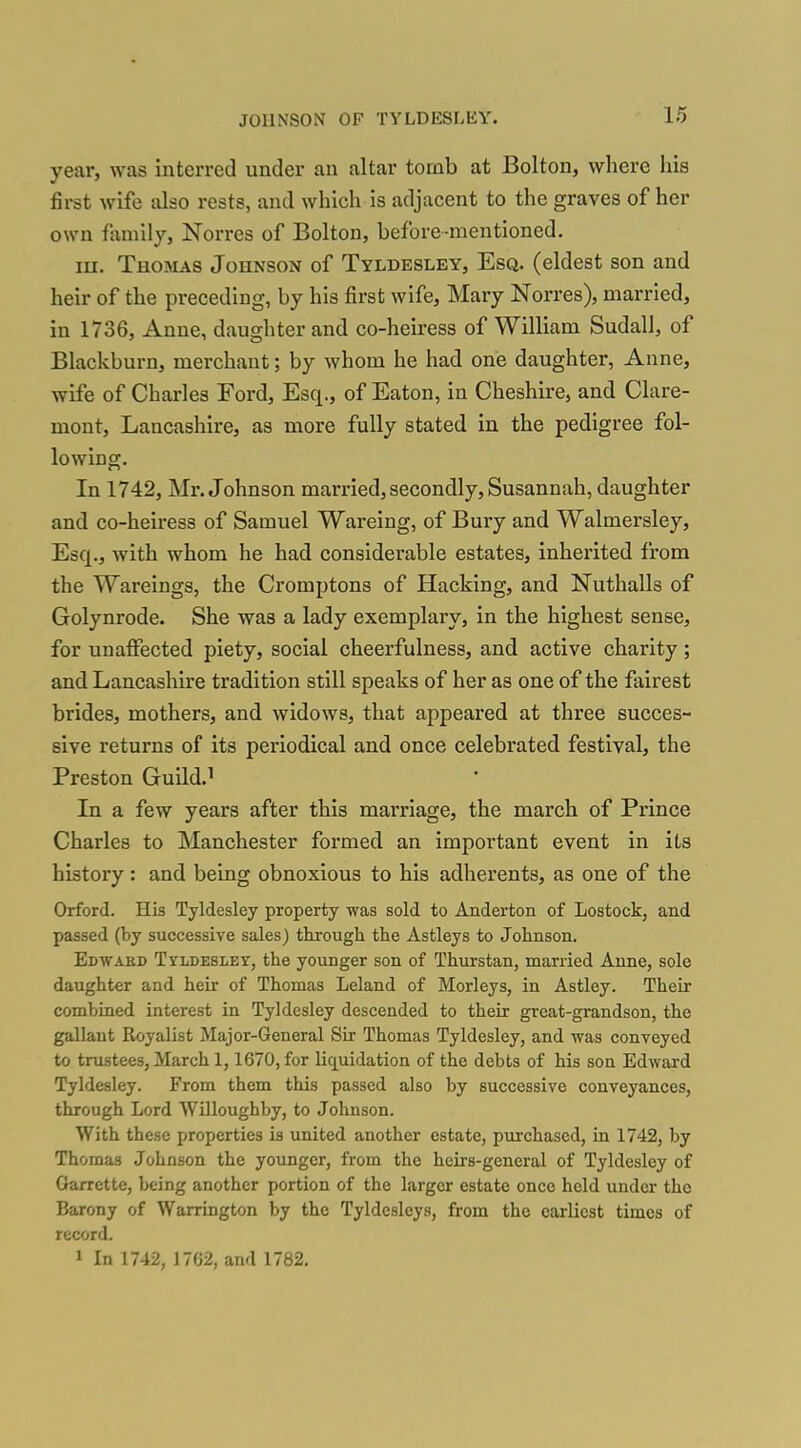 year, was interred under an altar tomb at Bolton, where his first wife also rests, and which is adjacent to the graves of her own family, Norres of Bolton, before-mentioned. III. Thomas Johnson of Tyldesley, Esq. (eldest son and heir of the preceding, by his first wife, Mary Norres), married, in 1736, Anne, daughter and co-heiress of William Sudall, of Blackburn, merchant; by whom he had one daughter, Anne, wife of Charles Ford, Esq., of Eaton, in Cheshire, and Clare- mont, Lancashire, as more fully stated in the pedigree fol- lowing. In 1742, Mr. Johnson married, secondly, Susannah, daughter and co-heiress of Samuel Wareing, of Bury and Walmersley, Esq., with whom he had considerable estates, inhei'ited from the Wareings, the Cromptons of Hacking, and Nuthalls of Golynrode. She was a lady exemplary, in the highest sense, for unaifected piety, social cheerfulness, and active charity; and Lancashire tradition still speaks of her as one of the fairest brides, mothers, and widows, that appeared at three succes- sive returns of its periodical and once celebrated festival, the Preston Guild.^ In a few years after this marriage, the march of Prince Charles to Manchester formed an important event in its history: and being obnoxious to his adherents, as one of the Orford. His Tyldesley property was sold to Anderton of Lostock, and passed (by successive sales) through the Astleys to Johnson. Edwakd Tyldesley, the younger son of Thurstan, married Anne, sole daughter and heir of Thomas Leland of Morleys, in Astley. Their combined interest in Tyldesley descended to their great-grandson, the gallant Royalist Major-General Sir Thomas Tyldesley, and was conveyed to trustees, March 1,1670, for liquidation of the debts of his son Edward Tyldesley. From them this passed also by successive conveyances, through Lord Willoughby, to Johnson. With these properties is united another estate, purchased, in 1742, by Thomas Johnson the younger, from the heirs-general of Tyldesley of Oarrette, being another portion of the larger estate once held under the Barony of Warrington by the Tyldesleys, from the earliest times of record. 1 In 1742, 17G2, and 1782.