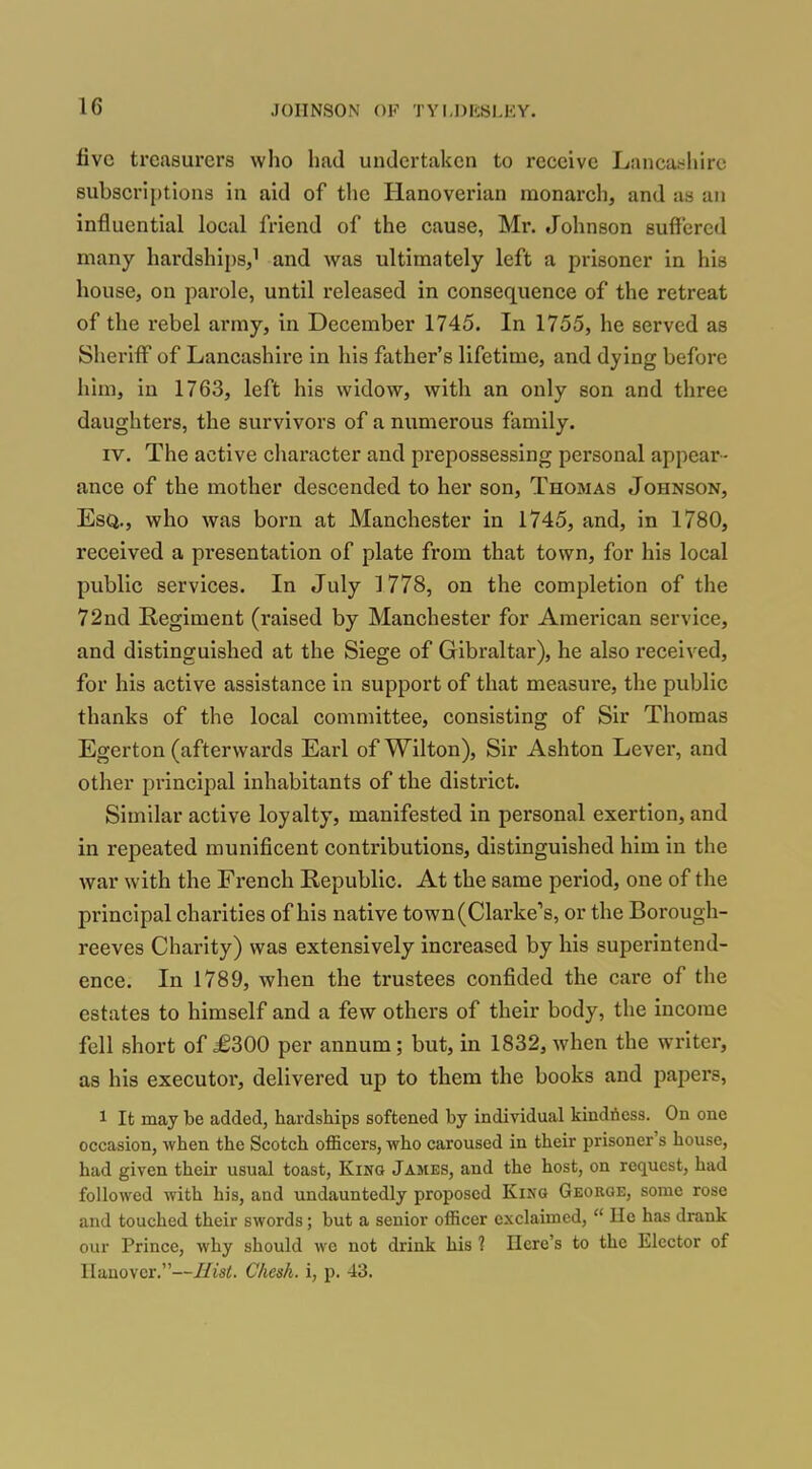 five treasurers who had undertaken to receive Lancashire 8ubscri[)tiona in aid of the Hanoverian monarch, and as an influential local friend of the cause, Mr. Johnson suffered many hardships,^ and was ultimately left a prisoner in his house, on pai'ole, until released in consequence of the retreat of the rebel army, in December 1745. In 1755, he served as Sheriff of Lancashire in his father's lifetime, and dying before him, in 1763, left his widow, with an only son and three daughters, the survivors of a numerous family. IV. The active character and prepossessing personal appear- ance of the mother descended to her son, Thomas Johnson, Esq., who was born at Manchester in 1745, and, in 1780, received a presentation of plate from that town, for his local public services. In July 1778, on the completion of the 72nd Regiment (raised by Manchester for American service, and distinguished at the Siege of Gibraltar), he also received, for his active assistance in support of that measure, the public thanks of the local committee, consisting of Sir Thomas Egerton (afterwards Earl of Wilton), Sir Ashton Lever, and other principal inhabitants of the district. Similar active loyalty, manifested in personal exertion, and in repeated munificent contributions, distinguished him in the war with the French Republic. At the same period, one of the principal charities of his native town (Clarke's, or the Borough- reeves Charity) was extensively increased by his superintend- ence. In 1789, when the trustees confided the care of the estates to himself and a few others of their body, the income fell short of £300 per annum; but, in 1832, when the writer, as his executor, delivered up to them the books and papers, 1 It may be added, hardships softened by individual kindtiess. On one occasion, when the Scotch officers, who caroused in their prisoner's house, had given their usual toast, King James, and the host, on request, had followed with his, and undauntedly proposed King Geokge, some rose and touched their swords; but a senior officer exclaimed,  He has drank our Prince, why should we not drink his 1 Here's to the Elector of Hanover.—Hist. C/icsh. i, p. 43.