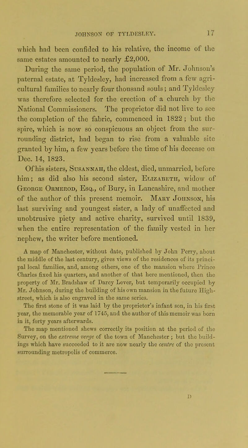 which had been confided to his rclativCj the income of the same estates amounted to nearly £2,000. During the same period, the population of Mr. Johnson's paternal estate, at Tyldesley, had increased from a few agri- cultural families to nearly four thousand souls; and Tyldesley was therefore selected for the erection of a church by the National Commissioners. The proprietor did not live to see the completion of the fabric, commenced in 1822 ; but the spire, which is now so conspicuous an object from the sur- rounding district, had began to I'lse from a valuable site granted by him, a few years before the time of his decease on Dec. 14, 1823. Of his sisters, Susannah, the eldest, died, unmarried, before him; as did also his second sister, Elizabeth, widow of George Ormerod, Esq., of Bury, in Lancashire, and mother of the author of this present memoir. Mary Johnson, his last surviving and youngest sister, a lady of unaffected and unobtrusive piety and active charity, survived until 1839, when the entire representation of the family vested in her nephew, the writer before mentioned. A map of Manchester, without date, published by John Perry, about the middle of the last century, gives views of the residences of its princi- pal local families, and, among others, one of the mansion where Prince Charles fixed his quarters, and another of that here mentioned, then the property of Mr. Bradshaw of Darcy Lever, but temporarily occupied by Mr. Johnson, during the building of his own mansion in the future High- street, which is also engraved in the same series. The first stone of it was laid by the proprietor's infant son, in his first year, the memorable year of 1745, and the author of this memoir was born in it, forty years afterwards. The map mentioned shews correctly its position at the period of the Survey, on the extreme verge of the town of Manchester ; but the build- ings which have succeeded to it are now nearly the ceivtre of the present surrounding metropolis of commerce. n