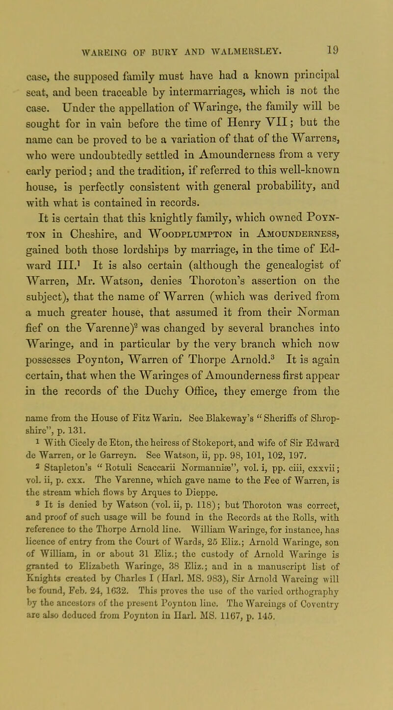 case, the supposed ftxmily must have had a known principal seat, and been traceable by intermarriages, which is not the case. Under the appellation of Waringe, the family will be sought for in vain before the time of Henry VII; but the name can be proved to be a variation of that of the Warrens, who were undoubtedly settled in Amounderness from a very early period; and the tradition, if referred to this well-known house, is perfectly consistent with general probability, and with what is contained in records. It is certain that this knightly family, which owned Poyn- TON in Cheshire, and Woodplumpton in Amounderness, gained both those lordships by marriage, in the time of Ed- ward III? It is also certain (although the genealogist of Warren, Mr. Watson, denies Thoroton's assertion on the subject), that the name of Warren (which was derived from a much greater house, that assumed it from their Norman fief on the Varenne)^ was changed by several branches into Waringe, and in particular by the very branch which now possesses Poynton, Warren of Thorpe Arnold.^ It is again certain, that when the Waringes of Amounderness first appear in the records of the Duchy Office, they emerge from the name from the House of Fitz Warin. 8ee Blakeway's  Sheriffs of Shrop- shire, p. 131. 1 With Cicely de Eton, the heiress of Stokeport, and wife of Sir Edward de Warren, or le Garreyn. See Watson, ii, pp. 98, 101, 102, 197. 3 Stapleton's  Rotuli Scaccarii Normanniae, vol. i, pp. ciii, cxxvii; vol. ii, p. cxx. The Vareime, which gave name to the Fee of Warren, is the stream which flows by Arques to Dieppe. 8 It is denied by Watson (vol. ii, p. 118); but Thoroton was correct, and proof of such usage will be found in the Records at the Rolls, with reference to the Thorpe Arnold line. William Waringe, for instance, has licence of entry from the Court of Wards, 25 Eliz.; Arnold Waringe, son of William, in or about 31 Eliz.; the custody of Arnold Waringe is granted to Elizabeth Waringe, 38 Eliz.; and in a manuscript list of Knights created by Charles I (Harl. MS. 983), Sir Arnold Wareing will be found, Feb. 24, 1632. This proves the use of the varied orthography by the ancestors of the present Poynton line. The Warciugs of Coventry are also deduced from Poynton in Ilarl. MS. 1167, p. 145.