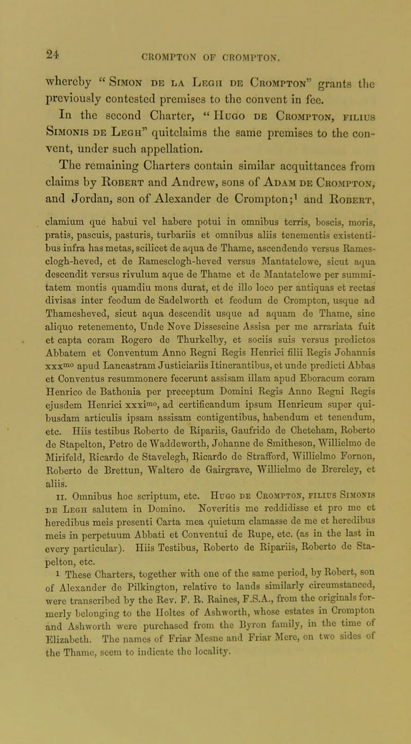 whereby  Simon de la Lrqii de Crompton grants the previously contested premises to the convent in fee. In the second Charter,  IIuoo de Crompton, filius SiMONis DE Legh quitclaims the same premises to the con- vent, under such appellation. The remaining Charters contain similar acquittances from claims by Robert and Andrew, sons of Adam de Crompton, and Jordan, son of Alexander de Crompton;^ and Robert, clamium que habui vel habere potui in omnibus terris, boscis, moris, pratis, pascuis, pasturis, turbariis et omnibus aliis tenementis existenti- bus iufra has metas, scilicet de aqua de Thame, ascendendo versus Rames- clogh-heved, et de Ramesclogh-heved versus Mantatelowe, sicut aqua descendit versus rivulum aque de Thame et de Mantatelowe per summi- tatem mentis quamdiu mons durat, et de illo loco per antiquas et rectas divisas inter feodum de Sadelworth et feodum de Crompton, usque ad Thamesheved, sicut aqua descendit usque ad aquam de Thame, sine aliquo retenemento, Unde Nove Disseseine Assisa per me arrariata fuit et capta coram Rogero de Thurkelby, et sociis suis versus predictos Abbatem et Conventum Anno Regni Regis Henrici filii Regis Johannis xxxn* apud Lancastram Justiciariis Itinerantibus, et unde predicti Abbas et Conventus resummonere fecerunt assisam illam apud Eboracum coram Henrico de Batbouia per preceptum Domini Regis Anno Regni Regis ejusdem Henrici xxxiio, ad certificandum ipsum Henricum super qui- busdam articulis ipsam assisam contigentibus, habendum et tenendum, etc. Hiis testibus Roberto de Ripariis, Gaufrido de Cheteham, Roberto de Stapelton, Petro de Waddeworth, Johanne de Smitheson, Willielmo de Mirifeld, Ricardo de Stavelegh, Ricardo de Strafford, Willielmo Fornon, Roberto de Brettun, Waltero de Gairgrave, Willielmo de Brereley, et aliis. II. Omnibus hoc scriptum, etc. Hugo de Crompton, filius Simonis DE Legh salutem in Domino. Noveritis me reddidisse et pro me et heredibus meis presenti Carta mea quietum clamasse de me et heredibus meis in perpetuum Abbati et Conventui de Rupe, etc. (as in the last in every particular). Hiis Testibus, Roberto de Ripai-iis, Roberto de Sta- pelton, etc. 1 These Charters, together with one of the same period, by Robert, son of Alexander de Pilkington, relative to lands similai-ly circumstanced, were transcribed by the Rev. F. R. Raines, F.S.A., from the originals for- merly belonging to the Uoltes of Ashworth, whose estates in Crompton and Ashworth were pm-chascd from the Byron family, in the time of Elizabeth. The names of Friar Mesne and Friar Mere, on two sides of the Thame, seem to indicate the locality.