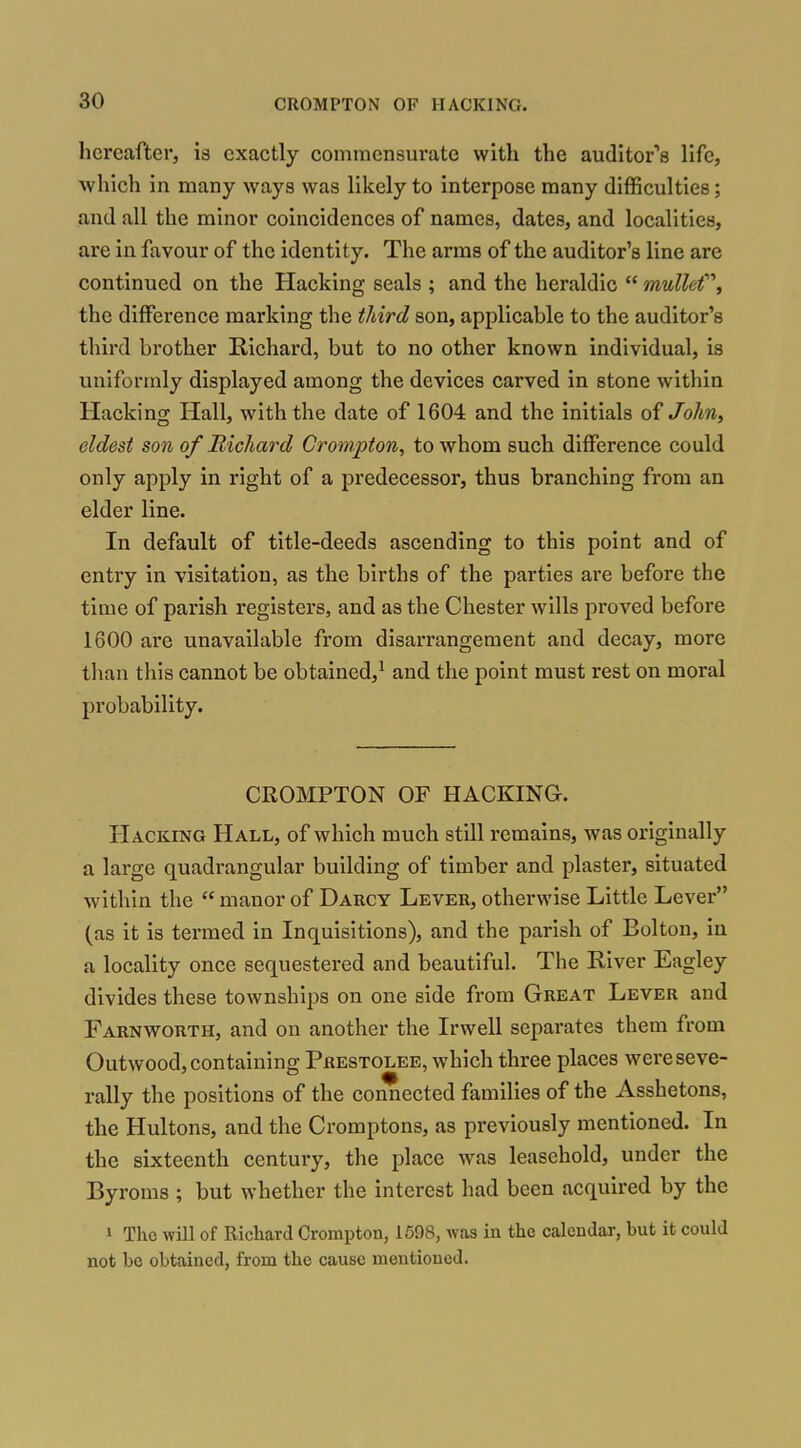hereafter, is exactly commensurate with the audItor''8 life, which in many ways was likely to interpose many difficulties; and all the minor coincidences of names, dates, and localities, are in favour of the identity. The arms of the auditor's line are continued on the Hacking seals ; and the heraldic  mullet'''', the difference marking the tJiird son, applicable to the auditor's third brother Richard, but to no other known individual, is uniformly displayed among the devices carved in stone within Hacking Hall, with the date of 1604 and the initials of John, eldest son of Bichard Crompton, to whom such difference could only apply in right of a predecessor, thus branching from an elder line. In default of title-deeds ascending to this point and of entry in visitation, as the births of the parties are before the time of parish registers, and as the Chester wills proved before 1600 are unavailable from disarrangement and decay, more than this cannot be obtained,^ and the point must rest on moral probability. CROMPTON OF HACKING. Hacking Hall, of which much still remains, was originally a large quadrangular building of timber and plaster, situated within the  manor of Darcy Lever, otherwise Little Lever (as it is termed in Inquisitions), and the parish of Bolton, in a locality once sequestered and beautiful. The River Eagley divides these townships on one side from Great Lever and Farnworth, and on another the Irwell separates them from Outwood, containing Prestolee, which three places were seve- rally the positions of the connected families of the Asshetons, the Hultons, and the Cromptons, as previously mentioned. In the sixteenth century, the place was leasehold, under the Byroms ; but whether the interest had been acquired by the 1 Tho will of Richard Crompton, 1598, was in the calendar, but it could not be obtained, from the cause mentioned.