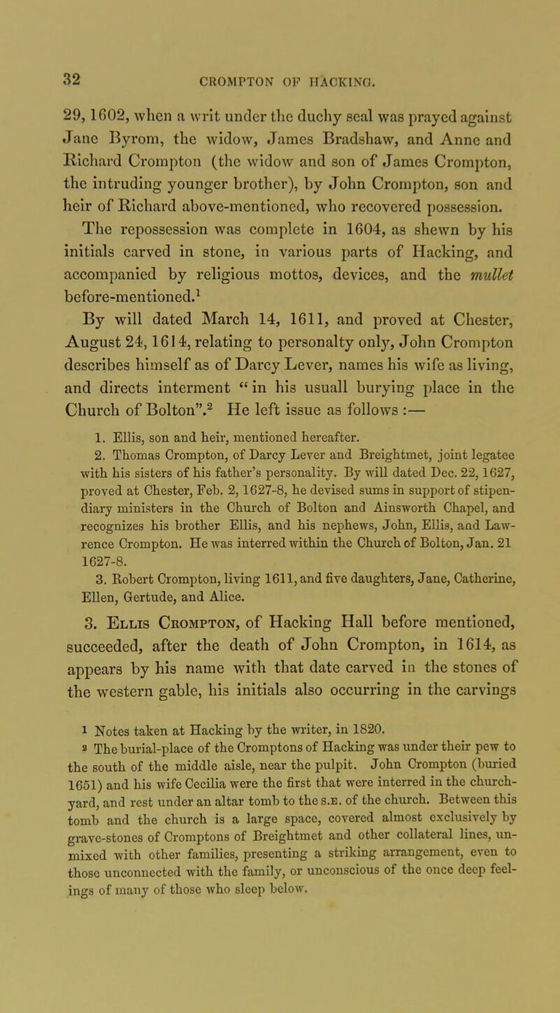 29, 1602, when a writ under the ducliy seal was prayed against Jane Byroni, the widow, James Bradshaw, and Anne and Richard Crompton (the widow and son of James Crompton, the intruding younger brother), by John Crompton, son and heir of Richard above-mentioned, who recovered possession. The repossession was complete in 1604, as shewn by his initials carved in stone, in various parts of Hacking, and accompanied by religious mottos, devices, and the mullet before-mentioned.^ By will dated March 14, 1611, and proved at Chester, August 24,1614, relating to personalty on\y, John Crompton describes himself as of Darcy Lever, names his wife as living, and directs interment  in his usuall burying place in the Church of Bolton.^ He left issue as follows :— 1. Ellis, son and heir, mentioned hereafter. 2. Thomas Crompton, of Darcy Lever and Breightmet, joint legatee with his sisters of his father's personality. By wiU dated Dec. 22,1627, proved at Chester, Feh. 2,1627-8, he devised sums in support of stipen- diary ministers in the Church of Bolton and Ainsworth Chapel, and recognizes his brother EUis, and his nephews, John, Ellis, and Law- rence Crompton. He was interred within the Church of Bolton, Jan, 21 1627-8. 3. Robert Crompton, living 1611, and five daughters, Jane, Catherine, Ellen, Gertude, and Alice, 3. Ellis Crompton, of Hacking Hall before mentioned, succeeded, after the death of John Crompton, in 1614, as appears by his name with that date carved iu the stones of the western gable, his initials also occurring in the carvings 1 Notes taken at Hacking by the writer, in 1820. a The burial-place of the Cromptons of Hacking was under their pew to the south of the middle aisle, near the pulpit. John Crompton (buried 1651) and his wife Cecilia were the first that were interred in the church- yard, and rest under an altar tomb to the s.e. of the church. Between this tomb and the church is a large space, covered almost exclusively by gi-ave-stones of Cromptons of Breightmet and other collateral lines, un- mixed with other families, presenting a strikmg arrangement, even to those unconnected with the family, or unconscious of the once deep feel- ings of many of those who sleep below.