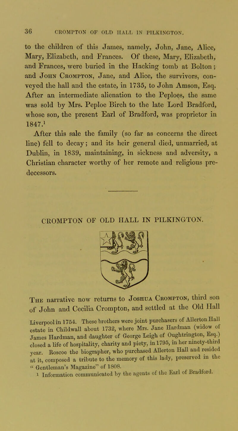 to the children of this James, namely, John, Jane, Alice, Mary, Elizabeth, and Frances. Of these, Mary, Elizabeth, and Frances, were buried in the Hacking tomb at Bolton; Jind John Crompton, Jane, and Alice, the survivors, con- veyed the hall and the estate, in 1735, to John Arason, Esq. After an intermediate alienation to the Peploes, the same was sold by Mrs. Peploe Birch to the late Lord Bradford, whose son, the present Earl of Bradford, was proprietor in 1847.^ After this sale the family (so far as concerns the direct line) fell to decay; and its heir general died, unmarried, at Dublin, in 1839, maintaining, in sickness and adversity, a Christian character worthy of her remote and religious pre- decessors. CROMPTON OF OLD HALL IN PILKINGTON. Tub narrative now returns to Joshua Crompton, third son of John and Cecilia Crompton, and settled at the Old Hall Liverpool in 1754. These brothers were joint purchasers of AUerton Hall estate in Childwall about 1732, where Mrs. Jane Hardman (widow of James Hardman, and daughter of George Leigh of Oughtrington, Esq.) closed a Ufe of hospitality, charity and piety, in 1795, in her ninety-third year. Roscoe the biographer, who purchased Allertou Hall and resided at it, composed a tribute to the memory of this lady, preserved in the  Gentleman's Magazine of 1808. 1 Information communicated by the agents of the Earl of Bradford.