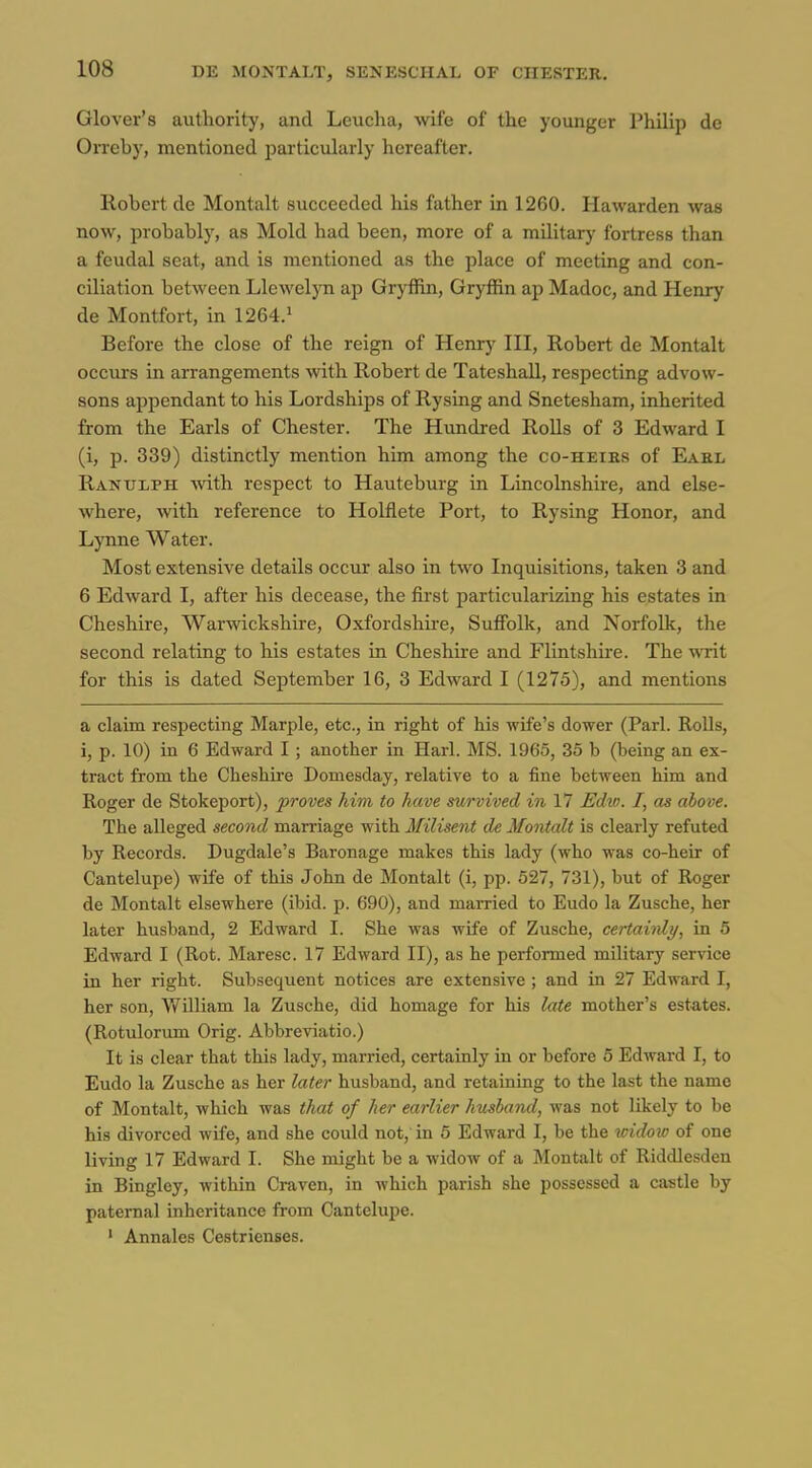 Glover's authority, and Leuclia, wife of the younger Philip de Orreby, mentioned particxilarly hereafter, Robert de Montalt succeeded his father in 1260. Hawarden was now, probably, as Mold had been, more of a military fortress than a feudal seat, and is mentioned as the place of meeting and con- ciliation between Llewelyn ap Gryffin, Gryffin ap Madoc, and Henry de Montfort, in 1264.» Before the close of the reign of Henry HI, Robert de Montalt occurs in arrangements with Robert de Tateshall, respecting advow- sons appendant to his Lordships of Rysing and Snetesham, inherited from the Earls of Chester. The Himdi-ed RoUs of 3 Edward I (i, p. 339) distinctly mention him among the co-heiks of Eakl Rantjlph with respect to Hauteburg in Lincolnshire, and else- Avhere, with reference to Holflete Port, to Rysing Honor, and Lynne Water. Most extensive details occtir also in two Inquisitions, taken 3 and 6 Edward I, after his decease, the first particularizing his estates in Cheshire, Warwickshire, Oxfordshu'e, Suffolk, and Norfolk, the second relating to his estates in Cheshire and Flintshire. The writ for this is dated September 16, 3 Edward I (1275), and mentions a claim respecting Marple, etc., in right of his wife's dower (Pari. RoUs, i, p. 10) in 6 Edward I; another in Harl. MS. 1965, 35 b (being an ex- tract from the Cheshire Domesday, relative to a fine between him and Roger de Stokeport), proves him to have survived in 17 JSdw. I, as above. The alleged second marriage with Milisent de Montalt is clearly refuted by Records. Dugdale's Baronage makes this lady (who was co-heir of Cantelupe) wife of this John de Montalt (i, pp. 527, 731), but of Roger de Montalt elsewhere (ibid. p. 690), and married to Eudo la Zusche, her later husband, 2 Edward I. She was wife of Zusche, certaitdy, in 5 Edward I (Rot. Maresc. 17 Edward II), as he performed military service in her right. Subsequent notices are extensive ; and in 27 Edward I, her son, William la Zusche, did homage for his late mother's estates. (Rotulorum Orig. Abbreviatio.) It is clear that this lady, married, certainly in or before 5 Edward I, to Eudo la Zusche as her later husband, and retaining to the last the name of Montalt, which was that of her earlier husband, was not likely to be his divorced wife, and she could not, in 5 Edward I, be the icidoic of one living 17 Edward I. She might be a widow of a Montalt of Riddle.sden in Bingley, within Craven, in which parish she possessed a castle by paternal inheritance from Cantelupe. ' Annales Cestrienses.