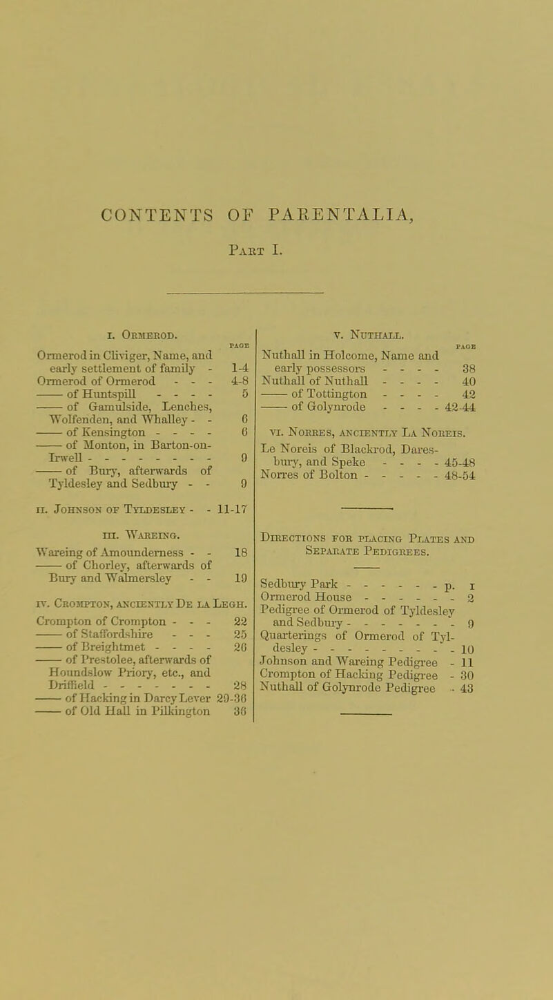 CONTENTS OF PAEENTALIA, Pakt I. I. Oemerod. Ormerodin Cliviger, Name, and early settlement of family - 1-4 Ormerod of Ormerod - - - 4-8 of Himtspill - - - - 5 of Gamulside, Lenches, Wolfenden, and Whalley - - C of Kensington - - . . 0 of Monton, in Barton-on- IrweU - - 9 of Bury, aftenvards of T3ldesley and Sedbmy - - 9 n. Johnson of Tyldesley - - 11-17 nr. TVabeing. Wareing of Amoiindemess - - 18 of Chorley, aftenvards of Bury and Wabnersley - - 19 rv. CROsrpTON, akcientlyDe iaLegh. Crompton of Crompton - - - 22 of Staffordshire - - - 25 of Breiglitmet - . . - 20 of Prestolee, aftenvards of Honndslow Priory, etc., and Driffield 28 of Hacking in Darcy Lever 29-36 of Old Hall in I'ilkington 30 V. NUTIIAIJL. NuthaU in Holcome, Name and early possessors - - - . 38 Nuthall of NuthaU - - . - 40 of Tottington - - - . 42 of Golym-ode - - - - 42-44 vi. NoEEES, anciently La Noheis. Le Noreis of Blackrod, Dares- buiy, and Speke - - - . 45-48 Non-es of Bolton ----- 48-54 DniECTIONS FOE PIACING PlATES AND Separate Pedigrees. Sedbnry Park ------ p. j Ormerod House ------ 2 Pedigi-ee of Ormerod of Tyldesley and Sedbm-y ------- g Quarterings of Ormerod of Tyl- desley --------- 10 Johnson and Wareing Pedigi-ee - 11 Crompton of Hacldng Pedigi'ee - 30 Nuthall of Golynrode Pedigree - 43