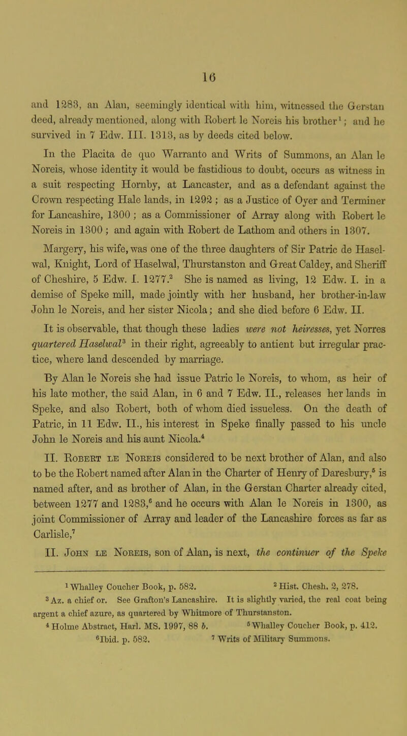 and 1283, an Alan, seemingly identical with him, witnessed the Gerstau deed, already mentioned, along with Robert le Noreis his brother'; and he survived in 7 Edw. III. 1313, as by deeds cited below. In the Placita de quo Warranto and Writs of Summons, an Alan le Noreis, whose identity it would be fastidious to doubt, occurs as witness in a suit respectmg Hornby, at Lancaster, and as a defendant against the Crown respecting Hale lands, in 1292 ; as a Justice of Oyer and Terminer for Lancashire, 1300 ; as a Commissioner of Array along with Robert le Noreis in 1300 ; and again with Robert de Lathom and others in 1307. Margery, his wife, was one of the three daughters of Sir Patric de Hasel- wal. Knight, Lord of Haselwal, Thurstanston and Great Caldey, and Sheriff of Cheshire, 5 Edw. I. 1277. She is named as living, 12 Edw. I. in a demise of Speke mill, made jointly with her husband, her brother-in-law John le Noreis, and her sister Nicola; and she died before 6 Edw. II. It is observable, that though these ladies ivere not heiresses, yet Norres quartered HaselwaP in theii' right, agreeably to antieut but irregulai* prac- tice, where land descended by marriage. By Alan le Noreis she had issue Patric le Noreis, to whom, as heir of his late mother, the said Alan, in 6 and 7 Edw. II., releases her lands in Speke, and also Robert, both of whom died issueless. On tlie death of Patric, in 11 Edw. II., his interest in Speke finally passed to his imcle John le Noreis and his aunt Nicola.* II. Robert le Nobeis considered to be next brother of Alan, and also to be the Robert named after Alan in the Charter of Henry of Daresbury,* is named after, and as brother of Alan, in the Gerstan Charter already cited, between 1277 and 1283,^ and he occui's with Alan le Noreis in 1300, as joint Commissioner of Array and leader of the Lancashire forces as far as Carlisle,'' II. John le Noreis, son of Alan, is next, the continuer of the Speke 1 WhoUey Coucher Book, p. 582, ^ Hist. Chesh. 2, 278. 3 Az. a chief or. See Grafton's Lancashire. It is slightly varied, the real coat being argent a chief azure, as quartered by Whitmore of Thurstanston. 4 Holme Abstract, Harl. MS. 1997, 88 b. »Whalley Coucher Book, p. 412. «Ibid. p. 582. ' Writs of Military Summons.