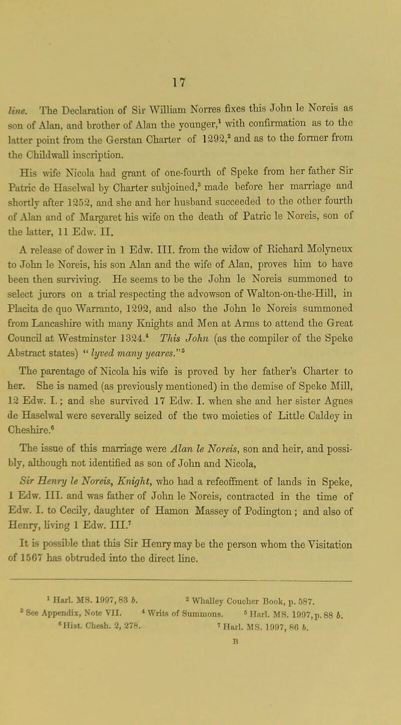 line. The Declaration of Sir William Norres fixes this John le Noreis as son of Alan, and brother of Alan the younger,^ wdth confirmation as to the latter point from the Gerstan Charter of 1292,* and as to the former from the Childwall inscription. His wife Nicola had grant of one-fourth of Speke from her father Sir Patric de Haselwal by Charter subjomed,^ made before her marriage and shortly after 1252, and she and her husband succeeded to the other fourth of Alan and of Margai-et his wife on the death of Patric le Noreis, son of the latter, 11 Edw. II. A release of dower in 1 Edw. III. from the widow of Richard Molyneux to John le Noreis, his son Alan and the wife of Alan, proves him to have been then surviving. He seems to be the John le Noreis summoned to select jurors on a trial respecting the advowson of Walton-on-the-Hill, in Placita de quo Warranto, 1292, and also the John le Noreis summoned from Lancashire Avith many Knights and Men at Anns to attend the Great Council at Westminster 1324.* This John (as the compiler of the Speke Abstract states)  lyved many yeai-es.^ The parentage of Nicola his wife is proved by her father's Charter to her. She is named (as previously mentioned) in the demise of Speke Mill, 12 Edw. I.; and she survived 17 Edw. I. when she and her sister Agues de Haselwal were severally seized of the two moieties of Little Caldey in Cheshire.' The issue of this marriage were Alan le Noreis, son and heir, and possi- bly, although not identified as son of John and Nicola, Sir Henry le Noreis, Knight, who had a refeoflEment of lands in Speke, 1 Edw. III. and was father of John le Noreis, contracted in the time of Edw. 1. to Cecily, daughter of Hamon Massey of Podington; and also of Henry, living 1 Edw. III.'' It is possible that this Sir Henry may be the person whom the Visitation of 1567 has obtruded into the direct line. ' Harl. MS. 1997,83 b. « Whalley Couclier Book, p. 587. * See Appendix, Note VII. « Writs of Summons. » ij„ri_ ^jg 1907, p. 88 b. «Hi3t. Chesh. 2, 27ft. 7 Hurl. MS. 1097, RO h. B