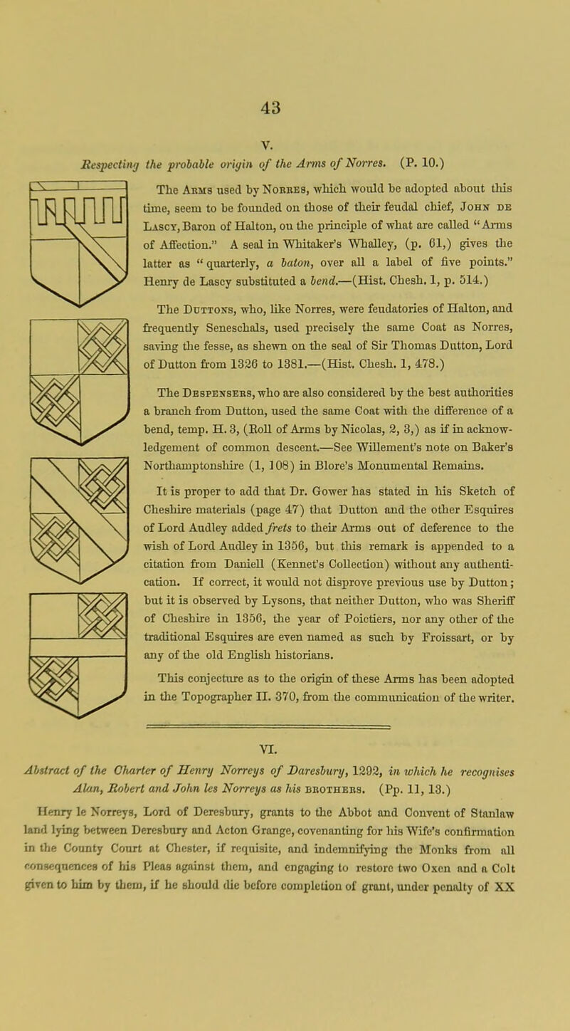 Eespecting the probable oriyin of the Aims o/Norres. (P. 10.) The Akm9 used by Nobbes, wMcli would be adopted about this time, seem to be founded on those of their feudal chief, John de Lascy, Boron of Halton, ou the principle of what are called  Anna of AJlection. A seal in Whitaker's Whalley, (p. 61,) gives tlie latter as  quarterly, a baton, over all a label of five points. Henry de Lascy substituted a bend.—(Hist. Chesh. 1, p. 514.) The DuTToxs, who, like Norres, were feudatories of Halton, and frequently Seneschals, used precisely the same Coat as Norres, saving the fesse, as shewn on the seal of Sir Thomas Button, Lord of Button from 1326 to 1381.—(Hist. Chesh. 1, 478.) The Bbspensebs, who are also considered by the best authorities a branch from Button, used the same Coat with the diflference of a bend, temp. H. 3, (EoU of Arms by Nicolas, 2, 3,) as if in acknow- ledgement of common descent.—See WUlement's note on Baker's Northamptonshire (1, 108) in Blore's Monumental Eemains. It is proper to add that Br. Gower has stated in his Sketch of Cheshire materials (page 47) that Button and the other Esquires of Lord Audley added frets to their Arms out of deference to the wish of Lord Audley in 1356, but this remark is appended to a citation from Baniell (Kennet's Collection) without any authenti- cation. If correct, it would not disprove previous use by Button; but it is observed by Lysons, that neither Button, who was Sheriff of Cheshire in 1356, the year of Poictiers, nor any other of the traditional Esquires are even named as such by Froissart, or by any of the old English historians. This conjecture as to the origin of these Arms has been adopted in the Topographer II. 370, from the communicatiou of the writer. VI. Abstract of the Charter of Henry Norreys of Daresbury, 1292, in which he recognises Alan, Robert and John les Norreys as his bbothebs. (Pp. 11, 13.) Henry le Norreys, Lord of Beresbury, grants to the Abbot and Convent of Stanlaw land lying between Beresbury and Acton Grange, covenanting for his Wife's confirmation in the County Court at Chester, if requisite, and indemnifying the Monks from all consequences of his Pleas against them, and engaging to restore two Oxen and a Colt given to him by them, if he should lUe before completion of grout, under penalty of XX