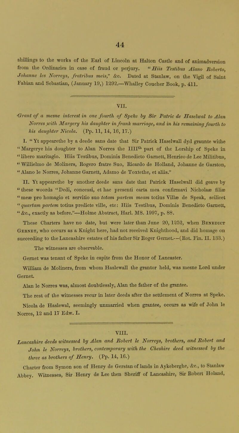 shillings to the works of the Earl of Lincoln at Halton CasUe and of animadversion from the Ordinaries in case of fraud or perjury. Hiis Teslibus Alano Roberto, Johannc les Norreys, fratrihus meis, &c. Dated at Stonlaw, on die Vigil of Saint Fabian and Sebastian, (January 10,) 1292.—Wlialley Coucher Book, p. 411. VII. ■Grant of a mesne interest in one fourth of Speke by Sir Patric de Haselwal to Alan Norreswith Margery his daughter in frank marriage, and in his remaining fourth to his daughter Nicola. (Pp. 11, 14, 16, 17.) I.  Yt appearethe by a deede sans date tliat Sir Patrick Haselwall dyd graunte withe  Margerye his doughter to Alan Norres the 1111 part of the Lorsliip of Speke in libero maritagio. Hiis Testibus, Dominis Benedicto Gamett, Henrico de Lee MUitibus, WiUielmo de Moliuers, Eogero fratre Suo, Bicardo de Holland, Johanne de Garston,  Alano le Norres, Johanne Gamett, Adamo de ToxtetJie, et aUis. II. Yt appearethe by another deede sans date that Patrick Haselwall did geave by these woords Dedi, concessi, et hac presenti carta mea confimiavi Nichohwe filiae  meee pro homagio et servitio suo totam partem meam totins ViUse de Speak, scilicet  quartam partem totius predicte ville, etc: Hiis Testibus, Dominis Benedicto Gamett, &c., exactly as before.—Holme Abstract, Harl. MS. 1997, p. 88. These Charters have no date, but were later than June 20,1252, when Benedict Geknet, who occurs as a Knight here, had not received Knighthood, and did homage on succeeding to the Lancashire estates of his father Sir Roger Gemet.—(Kot. Fin. II. 133.) The witnesses are observable. Gemet was tenant of Speke in capite from the Honor of Lancaster. William de MoUners, from whom Haslewall the grantor held, was mesne Lord imder Gemet. Alan le Norres was, almost doubtlessly, Alan the father of the grantee. The rest of the witnesses recur in later deeds after the settlement of Norres at Speke, Nicola de Haslewal, seemingly unmarried when grantee, occurs as wife of John le Norres, 12 and 17 Edw. I. VIII. Lancashire deeds witnessed by Alan and Robert le Norreys, brothers, and Robert and John le Norreys, brothers, contemporary with the Cheshire deed witnessed by the three as brothers of Henry. (Pp. 14, 16.) Charter from Symon son of Henry de Gerstan of lands in Aykcberghe, &c., to Slanlaw Abbey. Witnesses, Sir Henry de Lee then Sheriff of Lancashire, Sir Robert Holand,