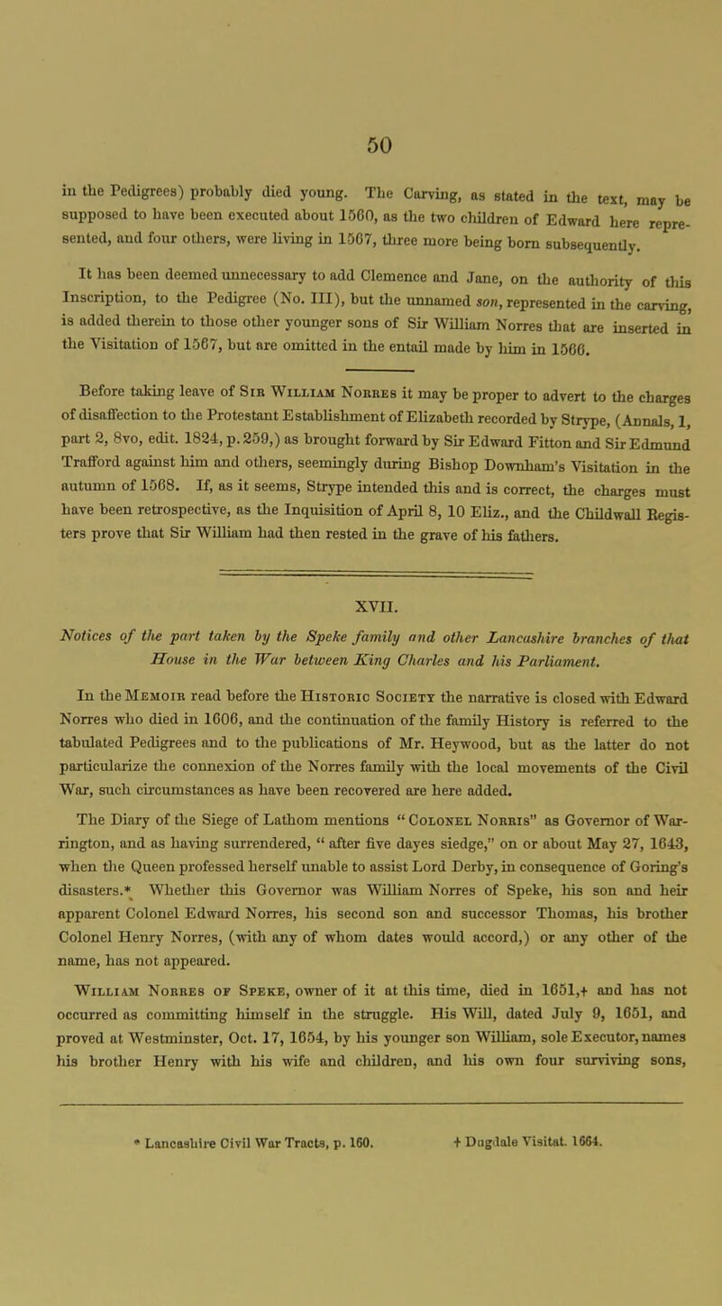 in tbe Pedigrees) probably died young. The Carving, as stated in the text, may be supposed to have been executed about 1500, as the two eliildren of Edward here repre- sented, and four others, were living in 1567, three more being bom subsequenUy. It has been deemed unnecessary to add Clemence and Jane, on the authority of this Inscription, to the Pedigree (No. Ill), but the unnamed son, represented in the carving, is added therein to those other younger sons of Sir William Norres that are inserted in the Visitation of 1567, but are omitted in the entail made by liim in 1566. Before taking leave of Sir William Norres it may be proper to advert to the charges of disaffection to the Protestant Establishment of Elizabeth recorded by Strype, (Annals, 1, part 2, 8vo, edit. 1824, p. 259,) as brought forward by Sir Edward Fitton and Sir Edmund Trafford agaiust him and others, seemingly during Bishop Downham's Visitation in the nutumn of 1568. If, as it seems, Strype intended this and is correct, the charges must have been retrospective, as the Inquisition of April 8, 10 Eliz., and the Childwall Eegis- ters prove that Sir William had then rested in the grave of his fiithers. XVII. Notices of tlie part taken by the Speke family and other Lancashire brandies of that House in the War between King Charles and his Parliament. In the Memoir read before the Historic Society the narrative is closed with Edward Norres who died in 1606, and tbe continuation of the family History is referred to the tabulated Pedigrees and to the publications of Mr. Heywood, but as the latter do not particularize the connexion of the Norres family with the local movements of the Civil War, such circumstances as have been recovered are here added. The Diary of the Siege of Lathom mentions  Colonel Norris as Governor of War- rington, and as having surrendered,  after five dayes siedge, on or about May 27, 1643, when tlie Queen professed herseK miable to assist Lord Derby, in consequence of Goring's disasters.* Whether this Governor was William Norres of Speke, his son and heir apparent Colonel Edward Norres, his second son and successor Thomas, his brother Colonel Henry Norres, (with any of whom dates would accord,) or any other of the name, has not appeared. William Norres of Speke, owner of it at this time, died in 1651,+ and has not occurred as committing himself in the struggle. His Will, dated July 9, 1651, and proved at Westminster, Oct. 17, 1654, by his younger son WilUam, sole Executor, names his brother Henry with his wife and children, and his own four surviving sons. • Lancasliire Civil War Tracts, p. 160. + DugJale Visitat 1664.