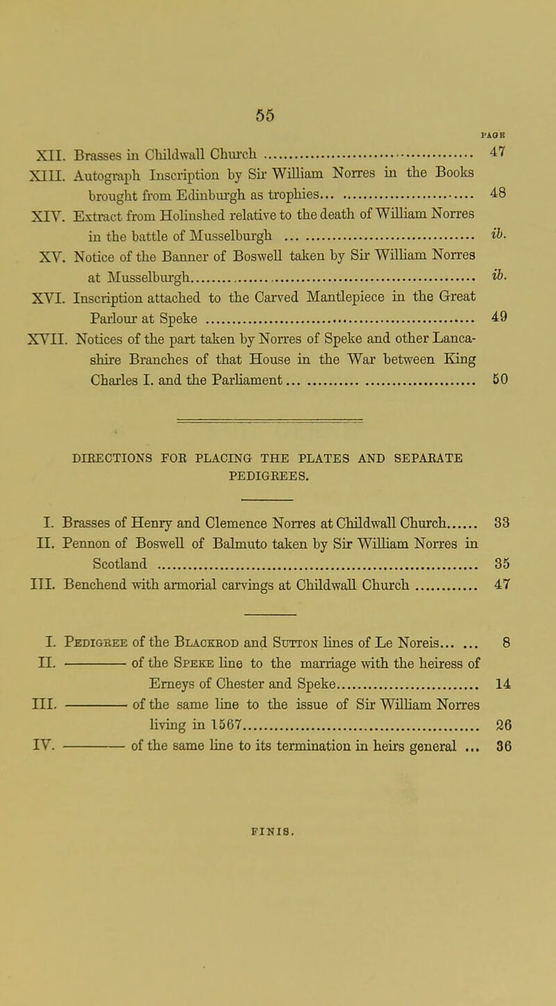 65 PAOB XII. Brasses in Childwall Chm-cla 47 XIII. Autograph Inscription by Sii- WiUiam Norres in the Books brought from Edinburgh as trophies 48 XIV. Extract from HoHnshed relative to the death of William Norres in the battle of Musselburgh ih. XV. Notice of the Banner of Boswell taken by Sir WilUam Norres at Musselburgh ib- XVI. Inscription attached to the Carved Mantlepiece in the Great Paiiom- at Speke 49 XVII. Notices of the part taken by Norres of Speke and other Lanca- shire Branches of that House in the War between King Chaiies I. and the ParUament 50 DIRECTIONS FOR PLACING THE PLATES AND SEPARATE PEDIGREES, I. Brasses of Henry and Clemence Non'es at Childwall Church 33 II. Pennon of BosweU of Balmuto taken by Sir William Norres in Scotland 35 III. Benchend with armorial carvings at Childwall Church 47 I. Pedigbee of the Blackeod and Sutton lines of Le Noreis 8 II. of the Speke line to the marriage with the heiress of Emeys of Chester and Speke 14 III. of the same line to the issue of Sir William Norres living in 1567 26 IV. of the same line to its termination in heirs general ... 36 FINIS.