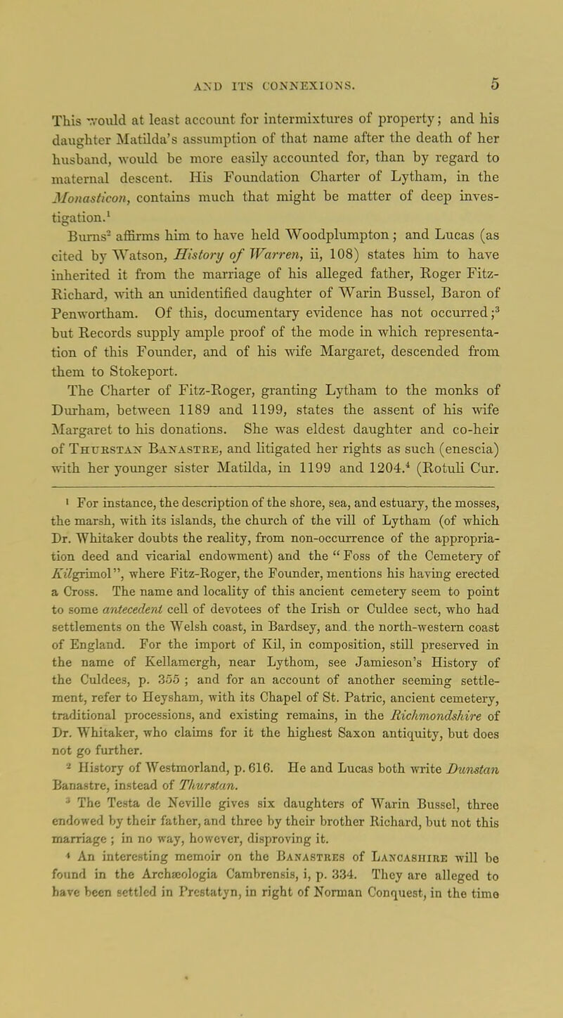 This T.-oiUd at least account for intermixtures of property; and his daughter Matilda's assumption of that name after the death of her husband, would be more easily accounted for, than by regard to maternal descent. His Foundation Charter of Lytliam, in the Monasttcon, contains much that might be matter of deep inves- tigation.' Bums- aflarms him to have held Woodplumpton ; and Lucas (as cited by Watson, History of TFarreti, ii, 108) states him to have inherited it from the marriage of his alleged father, Roger Fitz- Kichard, mth an unidentified daughter of Warin Bussel, Baron of Penwortham. Of this, documentary evidence has not occurred;* but Records supply ample proof of the mode in which representa- tion of this Founder, and of his wife Margaret, descended from them to Stokeport. The Charter of Fitz-Roger, granting Lytham to the monks of Durham, between 1189 and 1199, states the assent of his Avife Margaret to his donations. She was eldest daughter and co-heir of Thtjkstan Baxastbe, and litigated her rights as such (enescia) with her yoimger sister Matilda, in 1199 and 1204.* (Rotuli Cur. ' For iastance, the description of the shore, sea, and estuary, the mosses, the marsh, with its islands, the church of the vill of Lytham (of which Dr. Whitaker doubts the reality, from non-occurrence of the appropria- tion deed and vicarial endowment) and the  Foss of the Cemetery of ^i^grunol, where Fitz-Roger, the Founder, mentions his having erected a Cross. The name and locality of this ancient cemetery seem to point to some antecedent cell of devotees of the Irish or Culdee sect, who had settlements on the Welsh coast, in Bardsey, and the north-western coast of England. For the import of Kil, in composition, still preserved in the name of Kellamergh, near Lythom, see Jamieson's History of the Culdees, p. 355 ; and for an account of another seeming settle- ment, refer to Heysham, with its Chapel of St. Patric, ancient cemetery, traditional processions, and existing remains, in the Richmondshire of Dr. Whitaker, who claims for it the highest Saxon antiquity, but does not go further. 2 History of Westmorland, p. 616. He and Lucas both write Dunstan Banastre, instead of Thurstan. ^ The Testa de Neville gives six daughters of Warin Bussel, three endowed by their father, and three by their brother Richard, but not this marriage ; in no way, however, disproving it. < An interesting memoir on the Banastues of Lancashire will be found in the Archa;ologia Cambrensis, i, p. 334. They are alleged to have been settled in Prestatyn, in right of Norman Conquest, in the time