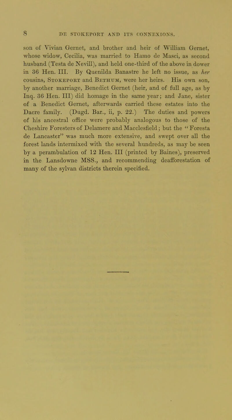 son of Vivian Gernet, and brother and lieir of William Gernet, M'hose widow, CecUia, was married to Hamo de Masci, as second husband (Testa de Nevill), and held one-third of the above in dower in 36 Hen. III. By Quenilda Banastre he left no issue, as her cousins, Stokeport and Bethum, were her heirs. His own son, by another marriage, Benedict Gernet (heir, and of full age, as by Inq. 36 Hen. Ill) did homage in the same year; and Jane, sister of a Benedict Gernet, afterwards carried these estates into the Dacre family. (Dugd. Bar., ii, p. 22.) The duties and powers of his ancestral office were probably analogous to those of the Cheshire Foresters of Delamere and Macclesfield; but the  Foresta de Lancaster was much more extensive, and swept over all the forest lands intermixed with the several hundreds, as may be seen by a perambiilation of 12 Hen. Ill (printed by Baines), preserved in the Lansdowne MSS., and recommending deafibrestation of many of the sylvan districts therein specified.