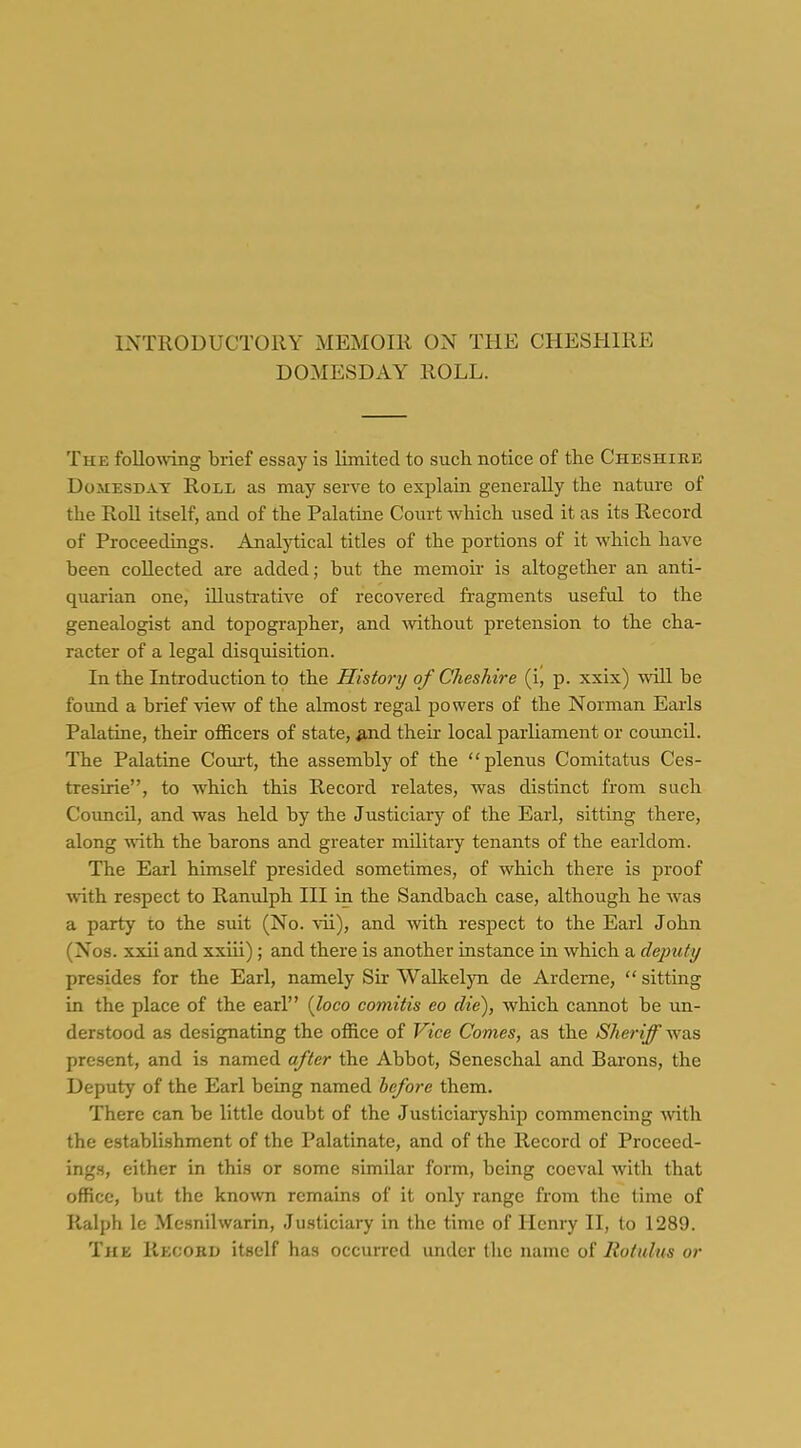 DOMESDAY ROLL. The following brief essay is limited to sucli notice of the Cheshiee Domesday Roil as may serve to explain generally the nature of the Roll itself, and of the Palatine Court Avhich used it as its Record of Proceedings. Analytical titles of the portions of it which have been collected are added; but the memoir is altogether an anti- quarian one, illustrative of recovered fragments useful to the genealogist and topographer, and Avithout pretension to the cha- racter of a legal disquisition. In the Introduction to the History of Cheshire (i, p. xxix) mil be found a brief view of the almost regal powers of the Norman Earls Palatine, their officers of state, ^nd their local parliament or comicil. The Palatine Court, the assembly of the plenus Comitatus Ces- tresirie, to which this Record relates, was distinct from such Coimcil, and was held by the Justiciary of the Earl, sitting there, along with the barons and greater military tenants of the earldom. The Ecirl himself presided sometimes, of which there is proof with respect to Ranulph III in the Sandbach case, although he was a party to the suit (No. vii), and mth respect to the Earl John (Nos. xxii and xxiii); and there is another instance in which a deputy presides for the Earl, namely Six Walkelyn de Arderne,  sitting in the place of the earl {loco comitis eo die), which cannot be im- derstood as designating the office of Vice Comes, as the Sheriff was present, and is named after the Abbot, Seneschal and Barons, the Deputy of the Earl being named before them. There can be little doubt of the Justiciaryship commencing -with the establi-shment of the Palatinate, and of the Record of Proceed- ings, either in this or some similar form, being coeval with that office, but the known remains of it only range from the time of Ralph le Mesnilwarin, Justiciary in the time of Henry II, to 1289. The Record itself has occurred under the name of Rotulns or