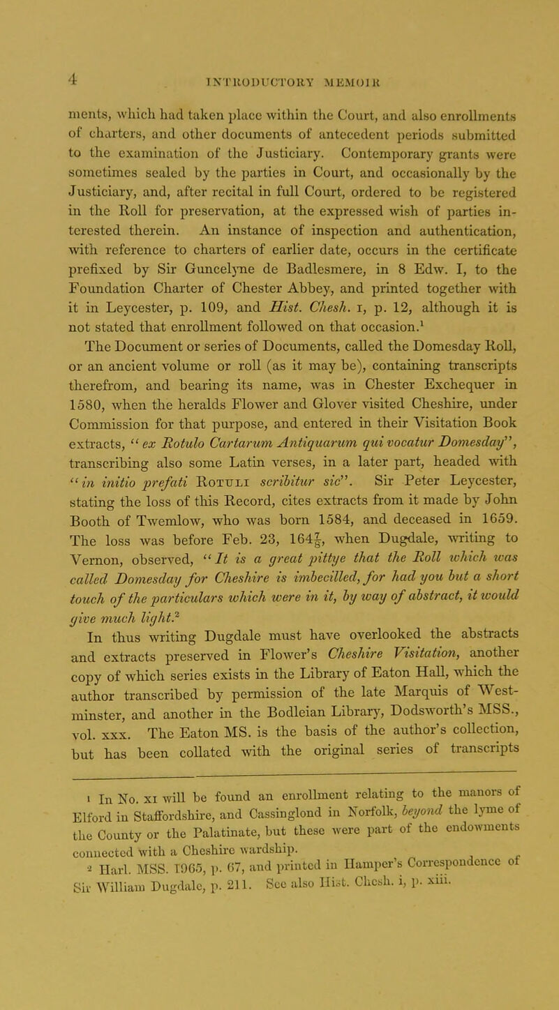 merits, which had taken place within the Court, and also enrollments of charters, and other documents of antecedent periods submitted to the examination of the Justiciary. Contemporary grants were sometinies sealed by the parties in Court, and occasionally by the Justiciary, and, after recital in full Court, ordered to be registered in the Roll for preservation, at the expressed wish of parties in- terested therein. An instance of inspection and authentication, with reference to charters of earlier date, occurs in the certificate prefixed by Sir GunceljTie de Badlesmere, in 8 Edw. I, to the Foundation Charter of Chester Abbey, and printed together ^ith it in Leycester, p. 109, and Hist. Chesh. i, p. 12, although it is not stated that enrollment followed on that occasion.' The Dociiment or series of Documents, called the Domesday Roll, or an ancient volume or roll (as it may be), containing transcripts therefrom, and bearing its name, was in Chester Exchequer in 1580, when the heralds Flower and Glover visited Cheshire, under Commission for that purpose, and entered in their Visitation Book extracts, ex Rotulo Cartarum Antiquarum qui vacatur Domesday, transcribing also some Latin verses, in a later part, headed with in initio prefati Rotttli scribitur sic. Sir Peter Leycester, stating the loss of this Record, cites extracts from it made by John Booth of Twemlow, who was born 1584, and deceased in 1659. The loss was before Feb. 23, 164|, when Dugdale, Avriting to Vernon, observed, It is a great pittye that the Roll ivhich was called Domesday for Cheshire is imhecilled, for had you but a short touch of the particulars ivhich were in it, by loay of abstract, it would give much light} In thus writing Dugdale must have overlooked the abstracts and extracts preserved in Flower's Cheshire Visitation, another copy of which series exists in the Library of Eaton Hall, which the author transcribed by permission of the late Marquis of West- minster, and another in the Bodleian Library, Dodsworth's MSS., vol. XXX. The Eaton MS. is the basis of the author's collection, but has been collated -with the original series of transcripts I In No. XI will be found an enrollment relating to the manors of Elford in Staffordshire, and Cassinglond in Norfolk, beijond the lyme of the County or the Palatinate, but these were part of the endowments connected with a Cheshu-c wardship. Harl. MSS. 1965, p. 67, and printed in Hamper's Correspondence of Sir William Dugdale, p. 211. See also Hist. Chcsh. i, p. xiii.