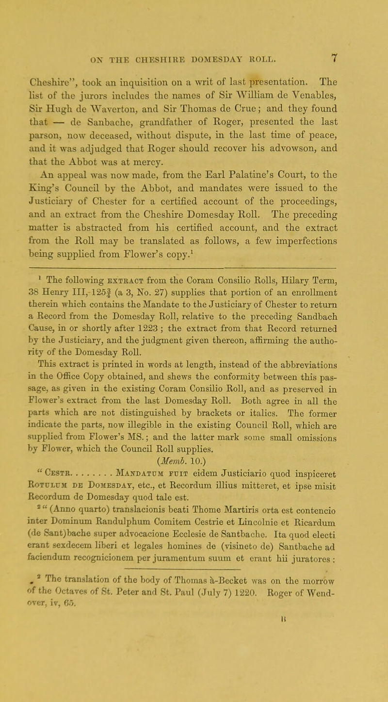 Cheshii-e, took an inquisition on a writ of last i>resentation. The list of the jurors includes the names of Sii- William de Venables, Sir Hugh de Waverton, and Sir Thomas de Crue; and they found that — de Sanbache, grandfather of Roger, presented the last parson, now deceased, without dispute, in the last time of peace, and it was adjudged that Roger should recover his advowson, and that the Abbot was at mercy. An appeal was now made, from the Earl Palatine's Coui-t, to the King's Coimcil by the Abbot, and mandates were issued to the Justiciar}' of Chester for a certified accoimt of the proceedings, and an extract from the Cheshire Domesday Roll. The preceding matter is abstracted from his certified account, and the exti'act from the Roll may be translated as follows, a few imperfections being supplied fi-om Flower's copy.' ' The following extract from the Coram ConsUio Rolls, Hilary Term, 38 Henry III, 125| (a 3, No. 27) supplies that portion of an enrollment therein which contains the Mandate to the Justiciary of Chester to return a Record from the Domesday Roll, relative to the preceding Sandbach Cause, in or shortly after 1223 ; the extract from that Record retm-ned by the Justiciary, and the judgment given thereon, affirming the autho- rity of the Domesday Roll. This extract is printed in words at length, instead of the abbreviations in the Office Copy obtained, and shews the conformity between this pas- sage, as given in the existing Coram Consilio Roll, and as preserved in Flower's extract from the last Domesday Roll. Both agree in all the parts which are not distinguished by brackets or italics. The former indicate the parts, now illegible in the existing Council Roll, which are supplied from Flower's MS.; and the latter mark some small omissions by Flower, which the Council Roll supplies. {Memb. 10.)  Cestr Mandatum ftjit eidem Justiciario quod inspiceret RoTULrji DE DojiESDAT, ctc, ct Rccordum illius mitteret, et ipse misit Recordum de Domesday quod tale est. '  (Anno quarto) translacionis beati Thome Martiris orta est contencio inter Dominum Randulphum Comitem Cestrie et Lincolnie et Ricardum (de Sant)bache super advocacione Ecclesie de Santbache. Ita quod electi erant sexdecem liberi et legales homines de (visineto de) Santbache ad faciendum recognicionem per juramentum suum et erant hii juratores : , ' The translation of the body of Thomas k-Becket was on the morrow of the Octaves of St. Peter and St. Paul (July 7) 1220. Roger of Wend- over, iv, C.5. U