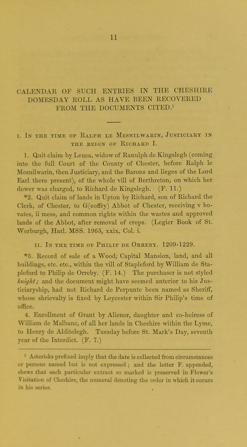 CALENDAR OF SUCH ENTRIES IN THE CHESHIRE DOMESDAY ROLL AS HAVE BEEN RECOVERED FROM THE DOCUMENTS CITED.^ I. In the time oe Ralph le Mesnilwakin, Jtjsticiauy in THE KEIGN of RiCHAKD I. 1. Quit claim by Leuca, widow of Ranulph de Kingslegh (coming into the full Court of the County of Chester, before Ralph le MesnUwarin, then Justiciary, and the Barons and lieges of the Lord Earl there present), of the whole vill of Berthreton, on which her doM-er was charged, to Richard de Kingslegh. (F. 11.) *2. Quit claim of lands in Upton by Richard, son of Richard the Clerk, of Chester, to G(eoffry) Abbot of Chester, receiving v bo- rates, ii mess, and common rights within the wastes and approved lands of the Abbot, after removal of crops. (Legier Book of St. Werburgh, Harl. MSS. 1965, xxix. Col. i. II. In the TiisiE OF Philip de Okkeby. 1209-1229. *3. Record of sale of a Wood, Capital Mansion, land, and aU buildings, etc. etc., \vithin the vill of Stapleford by William de Sta- pleford to Philip de Orreby. (F. 14.) The piirchaser is not styled knight; and the document might have seemed anterior to his Jus- ticiaryship, had not Richard de Perpunte been named as Sheriff, whose shrievalty is fixed by Leycester Avithin Sir Philip's time of office. 4. Enrollment of Grant by Alienor, daughter and co-heiress of William de Malbanc, of all her lands in Cheshire -within the Lyme, to Henrj' de Alditelegh. Tuesday before St. Mark's Day, seventh year of the Interdict. (F. 7.) ■ Asteri-ska prefixed imply that the date is collected from circimistanccs or per.son.s named but is not expressed ; and the letter F. appended, shcw.s that each particular extract so marked is preserved in Flower's Visitation of Cheshire, the numeral denoting the order in which it occurs in his scries.