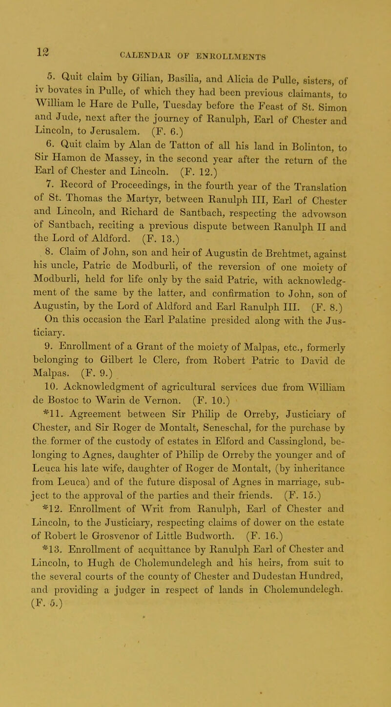 CALENDAR OF ENROLLMENTS 5. Quit claim by Gilian, Basilia, and Alicia de PuUe, sisters, of iv bovates in PuUe, of whicb they had been previous claimants, to William le Hare de Pulle, Tuesday before the Feast of St. Simon and Jude, next after the journey of Ranulph, Earl of Chester and Lincoln, to Jerusalem. (F. 6.) 6. Quit claim by Alan de Tatton of all his land in Bolinton, to Sir Hamon de Massey, in the second year after the return of the Earl of Chester and Lincoln. (F. 12.) 7. Record of Proceedings, in the fourth year of the Translation of St. Thomas the Martyi-, between Ranulph III, Earl of Chester and Lincoln, and Richard de Santbach, respecting the advowson of Santbach, reciting a previous dispute between Ranulph II and the Lord of Aldford. (F. 13.) 8. Claim of John, son and heir of Augustin de Brehtmet, against his uncle, Patric de Modburli, of the reversion of one moiety of Modburli, held for life only by the said Patric, with acknowledg- ment of the same by the latter, and confirmation to John, son of Augustin, by the Lord of Aldford and Earl Ranulph HI, (F. 8.) On this occasion the Earl Palatine presided along -with the Jus- ticiary. 9. Enrollment of a Grant of the moiety of Malpas, etc., formerly belonging to Gilbert le Clerc, from Robert Patric to Da-vid de Malpas. (F. 9.) 10. Acknowledgment of agricultural services due from William de Bostoc to Warin de Vernon. (F. 10.) Agreement between Sir Philip de Orreby, Justiciary of Chester, and Sir Roger de Montalt, Seneschal, for the purchase by the former of the custody of estates in Elford and Cassinglond, be- longing to Agnes, daughter of Philip de Orreby the younger and of Leuca his late wife, daughter of Roger de Montalt, (by inheritance from Leuca) and of the future disposal of Agnes in marriage, sub- ject to the approval of the parties and their friends. (F. 15.) *12. Enrollment of AVrit from Ranulph, Earl of Chester and Lincoln, to the Justiciaiy, respecting claims of dower on the estate of Robert le Grosvenor of Little Budworth. (F. 16.) *13. Enrollment of acquittance by Ranulph Earl of Chester and Lincoln, to Hugh de Cholcmundelegh and his heirs, from suit to the several courts of the county of Chester and Dudestan Himdred, and providing a judger in respect of lands in Cholemundclegh. (F. 5.)