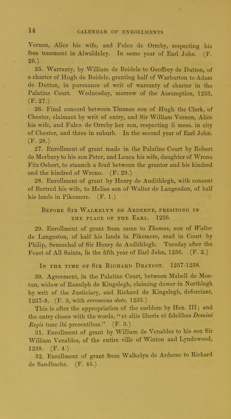 Vernon, Alice his wife, and Fulco de Orrcby, respecting his free tenement in Alwaldeley. In same year of Earl John. (F, 26.) 25. Warranty, by William de Boidele to Geoffrey de Button, of a charter of Hugh de Boidele, granting half of Warburton to Adam de Button, in pursuance of writ of warranty of charter in the Palatine Court. Wednesday, morrow of the Assumption, 1233. (F. 27.) 26. Final concord between Thomas son of Hugh the Clerk, of Chester, claimant by wit of entry, and Sir William Vernon, Alice his wife, and Fulco de Orreby her son, respecting ii mess, in city of Chester, and three in suburb. In the second year of Earl John. (F. 28.) 27. Enrollment of grant made in the Palatine Court by Robert de Merbury to his son Peter, and Leuca his wife, daughter of Wrono Fitz Osbert, to staunch a feud between the grantor and his kindred and the kindred of Wrono. (F. 29.) 28. Enrollment of grant by Henry de Audithlegh, with consent of Bertred his wife, to Helias son of Walter de Langesdon, of half his lands in Pikemere. (F. 1.) Before Sir Walkelyn de Arderke, presiding in THE PLACE OP THE EaRL. 1236. 29. Enrollment of grant from same to Thomas, son of Walter de Langeston, of half his lands in Pikemere, read in Court by Philip, Seneschal of Sir Henry de Audithlegh. Tuesday after the Feast of All Saints, in the fifth year of Earl John, 1236. (F. 2.) In the time of Sir Richard Bratcot. 1237-1238. 30. Agreement, in the Palatine Court, between Mabell de Mos- tun, widow of Ranulph de Kingslegh, claiming dower in Northlegh by writ of the Justiciary, and Richard de Kingslegh, deforciant, 1237-8. (F. 3, with erroneous date, 1233.) This is after the appropriation of the earldom by Hen. Ill; and the entry closes with the words,  et aliis liberis et fidelibus Domini Regis tunc ibi presentibus. (F. 3.) 31. Enrollment of grant by William de Venables to his son Sir William Venables, of the entire vills of Winton and Lyndewood, 1238. (F. 4.) 32. Enrollment of grant from Walkelyn de Arderne to Richard de Sandbache. (F. 45.)