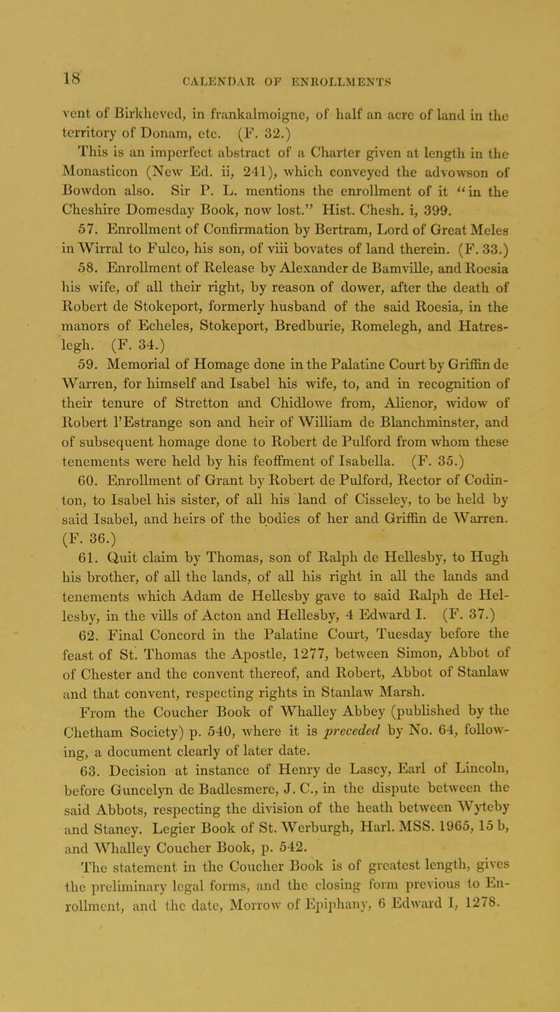 vent of Birkhevcd, in frankalmoigne, of half an acre of land in the territory of Donam, etc. (F. 32.) This is an imperfect abstract of a Charter given at length in the Monasticon (New Ed. ii, 241), which conveyed the advowson of Bowdon also. Sir P. L. mentions the enrollment of it in the Cheshire Domesday Book, now lost. Hist. Chesh. i, 399. 57. Em-oUment of Confirmation by Bertram, Lord of Great Meles in Wirral to Fulco, his son, of ■viii bovates of land therein. (F. 33.) 58. Enrollment of Release by Alexander de Bamville, andRocsia his wife, of all their right, by reason of dower, after the death of Robert de Stokeport, formerly husband of the said Roesia, in the manors of Echeles, Stokeport, Bredburie, Romelegh, and Hatres- legh. (F. 34.) 59. Memorial of Homage done in the Palatine Court by Griffin de Warren, for himself and Isabel his wife, to, and in recognition of their tenure of Stretton and Chidlowe from. Alienor, widow of Robert 1'Estrange son and heir of William de Blanchminster, and of subsequent homage done to Robert de Pulford from whom these tenements Avere held by his feoffment of Isabella. (F. 35.) 60. Enrollment of Grant by Robert de Pulford, Rector of Codin- ton, to Isabel his sister, of aU his land of Cisseley, to be held by said Isabel, and heirs of the bodies of her and Griffin de Warren. (F. 36.) 61. Quit claim by Thomas, son of Ralph de Hellesby, to Hugh his brother, of all the lands, of all his right in all the lands and tenements which Adam de HeUesby gave to said Ralph de Hel- lesby, in the vills of Acton and Hellesby, 4 Edward I. (F. 37.) 62. Final Concord in the Palatine Court, Tuesday before the feast of St. Thomas the Apostle, 1277, between Simon, Abbot of of Chester and the convent thereof, and Robert, Abbot of Stanlaw and that convent, respecting rights in Stanlaw Marsh. From the Coucher Book of Whalley Abbey (published by the Chetham Society) p. 540, where it is preceded by No. 64, follow- ing, a document clearly of later date. 63. Decision at instance of Henry de Lascy, Earl of Lincoln, before Guncelyn de Badlesmere, J. C, in the dispute between the said Abbots, respecting the di^asion of the heath between Wyteby and Staney. Legier Book of St. Werburgh, Harl. MSS. 1965, 15 b, and Whalley Coucher Book, p. 542. The statement in the Coucher Book is of greatest length, gives the preliminary legal forms, and the closing form previous to En- rollment, and the date, Morrow of Epiphany, 6 Edward I, 1278.