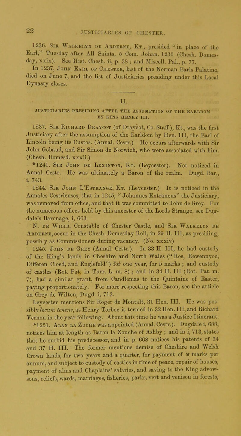 1236. Sir WamvElyn de Arderne, Kt., presided in place of the Earl, Tuesday after All Saints, /j Com, Johaii. 123(5 (Che.sh. Dome.s- day, xxix). See Hist. Chesh. ii, p. 38 ; and MLscell. Pal., p. 77. In 1237, John Earl op Chester, last of the Nonnan Earls Palatine, died on June 7, and the list of Justiciaries presiding under this Local Dynasty closes. II. jdsticiaries presiding after the assumption op the earldom by king henry iii. 1237. Sir Richard Draycot (of Draycot, Co. Staff.), Kt., was the first Justiciary after the assumption of the Earldom by Hen. Ill, the Earl of Lincoln being its Gustos. (Annal. Cestr.) He occurs afterwards with Sir John Gobaud, and Sir Simon de Norwich, who were associated with him. (Chesh. Domesd. xxxii.) *]241. Sir John de Lexinton, Kt. (Leycester). Not noticed in Annal. Cestr. He was ultimately a Baron of the realm. Dugd. Bar., i, 743. 1244. Sir John L'Estrange, Kt. (Leycester.) It is noticed in the Annales Cestrienses, that in 1245,  Johannes Extraneus the Justiciary, was removed from office, and that it was committed to John de Grey. For the numerous offices held by this ancestor of the Lords Strange, see Dug- dale's Baronage, i, 663. N. DE WiLiB, Constable of Chester Castle, and Sir Walkelyn de Arderne, occur in the Chesh. Domesday Roll, in 29 H. Ill, as presiding, possibly as Commissioners during vacancy. (No. xxxiv) 1245. John de Grey (Annal. Cestr.). In 33 H. Ill, he had custody of the King's lands in Cheshire and North Wales ( Ros, Rewennyoc, Differen Cloed, and Englefeld) fof one year, for d marks ; and custody of castles (Rot. Pat. in Turr. L. m. 8) ; and in 34 H. Ill (Rot. Pat. m. 7), had a similar grant, from Candlemas to the Quintaine of Easter, paying proportionately. For more respecting this Baron, see the article on Grey de Wilton, Dugd. i, 713. Leycester mentions Sir Roger de Montalt, 31 Hen. III. He was pos- sibly locum tenens, as Henry Torboc is termed in 32 Hen. Ill, and Richard Vernon in the year following. About this time he was a Justice Itinerant. *1251. Alan la Zuche was appointed (Annal. Cestr.). Dugdale i, 688, notices him at length as Baron la Zouche of Ashby ; and in i, 713, states that he outbid his predecessor, and in p. 668 notices his patents of 34 and 37 H. III. The former mentions demise of Cheshire and Welsh Crown lands, for two years and a quarter, for payment of m marks per annum, and subject to custody of castles in time of peace, repair of houses, payment of alms and Chaplains' salaries, and saving to the King advow- sons, reliefs, wards, marriages, fisheries, parks, vert and venison in forests,