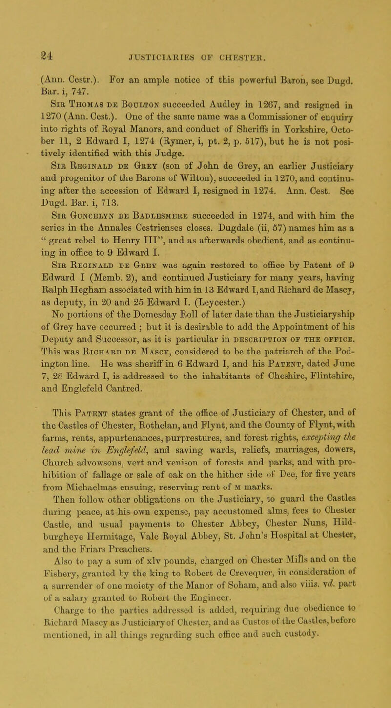 (Anu. Cestr.). For an ample notice of this powerful Baron, see Dugd. Bar. i, 747. Sir Tuomas de Boulton succeeded Audley in 1267, and resigned in 1270 (Ann. Cest.). One of the same name was a Commissioner of enquiry into rights of Royal Manors, and conduct of Sheriffs in Yorkshire, Octo- ber 11, 2 Edward I, 1274 (Rymer, i, pt. 2, p. 517), but he is not posi- tively identified with this Judge. Sir Reginald de Grey (son of John de Grey, an earlier Justiciary and progenitor of the Barons of Wilton), succeeded in 1270, and continu- ing after the accession of Edward I, resigned in 1274. Ann. Cest. See Dugd. Bar. i, 713. Sir Guncelyn de Badlesmere succeeded in 1274, and with him the series in the Annales Cestrienscs closes. Dugdale (ii, 57) names him as a  great rebel to Henry III, and as afterwards obedient, and as continu- ing in office to 9 Edward I. Sir Reginald de Grey was again restored to office by Patent of 9 Edward I (Memb. 2), and continued Justiciary for many years, having Ralph Hegham associated with him in 13 Edward I, and Richard de Mascy, as deputy, in 20 and 25 Edward I. (Leycester.) No portions of the Domesday Roll of later date than the Justiciaryship of Grey have occurred ; but it is desirable to add the Appointment of his Deputy and Successor, as it is particvilar in description of the office. This was Richard de Masgt, considered to be the patriarch of the Pod- ington line. He was sherilF in 6 Edward I, and his Patent, dated June 7, 28 Edward I, is addressed to the inhabitants of Cheshire, Flintshire, and Englefeld Cantred. This Patent states grant of the office of Justiciary of Chester, and of the Castles of Chester, Rothelan, and Flynt, and the County of Flynt,with farms, rents, appurtenances, purprestures, and forest rights, excej/ting the lead mine in Englefeld, and saving wards, reliefs, mamages, dowers, Church advowsons, vert and venison of forests and parks, and with pro- hibition of fallage or sale of oak on the hither side ol' Dee, for five years from Michaelmas ensuing, reserving rent of m marks. Then follow other obligations on the Justiciary, to guard the Castles dui'iug peace, at his own expense, pay accustomed alms, fees to Chester Castle, and usual payments to Chester Abbey, Chester Nuns, Hild- burgheye Hermitage, Vale Royal Abbey, St. John's Hospital at Chester, and the Friars Preachers. Also to pay a sum of xlv pounds, charged on Chester MiHs and on the Fishery, gi-antcd by the king to Robert de Crevecjuer, in consideration of a sui-render of one moiety of the Manor of Soham, and also viiis. yd. part of a salary granted to Robert the Engineer. Charge to the parties addressed is added, requiiing due obedience to Richard Mascy as Justiciary of Chester, and as Custos of the Castles, before mentioned, in all things regarding such office and such custody.